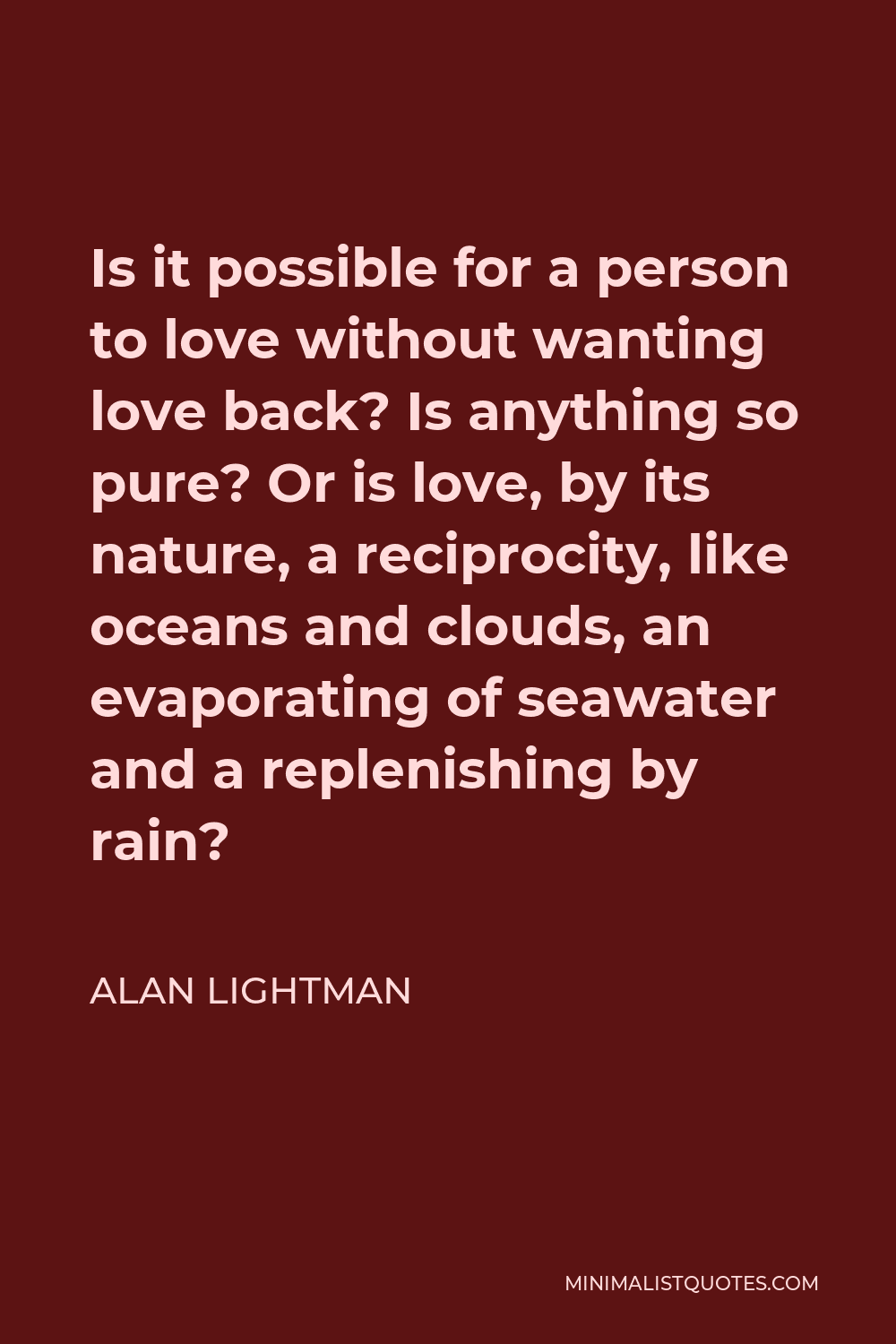 Alan Lightman Quote - Is it possible for a person to love without wanting love back? Is anything so pure? Or is love, by its nature, a reciprocity, like oceans and clouds, an evaporating of seawater and a replenishing by rain?