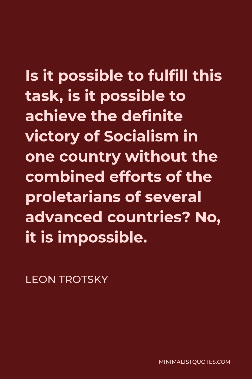 Leon Trotsky Quote - Is it possible to fulfill this task, is it possible to achieve the definite victory of Socialism in one country without the combined efforts of the proletarians of several advanced countries? No, it is impossible.