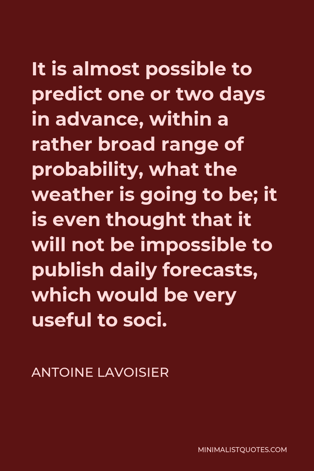 Antoine Lavoisier Quote - It is almost possible to predict one or two days in advance, within a rather broad range of probability, what the weather is going to be; it is even thought that it will not be impossible to publish daily forecasts, which would be very useful to soci.