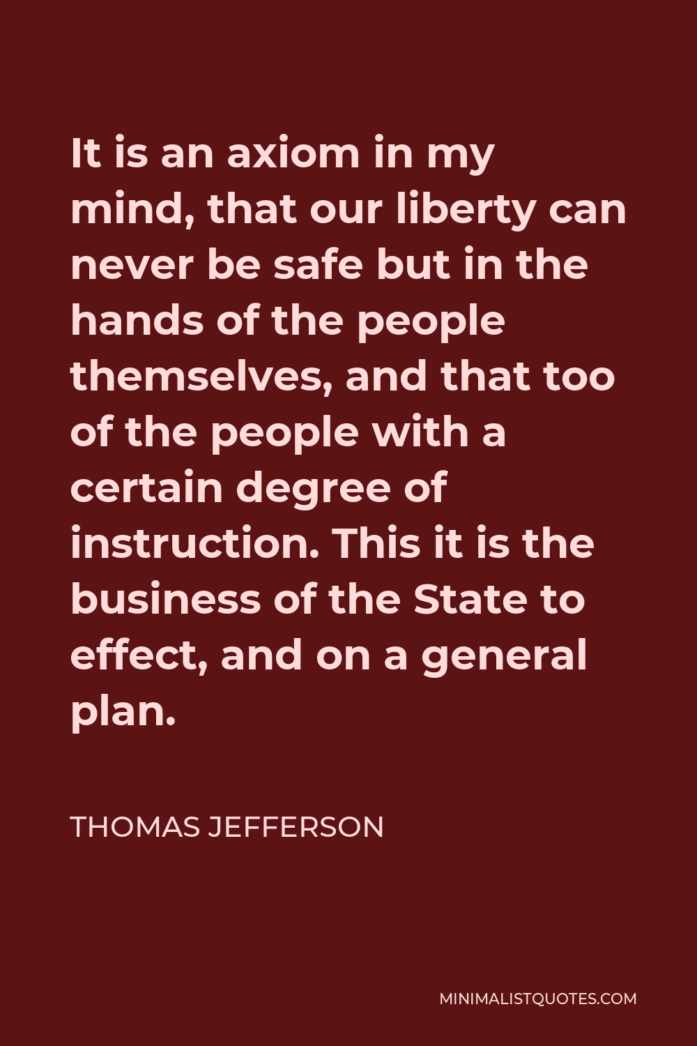 Thomas Jefferson Quote - It is an axiom in my mind, that our liberty can never be safe but in the hands of the people themselves, and that too of the people with a certain degree of instruction. This it is the business of the State to effect, and on a general plan.