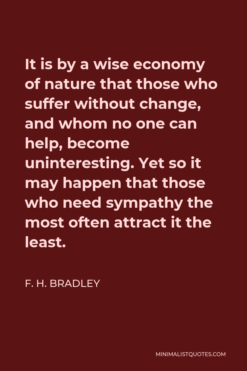 F. H. Bradley Quote - It is by a wise economy of nature that those who suffer without change, and whom no one can help, become uninteresting. Yet so it may happen that those who need sympathy the most often attract it the least.