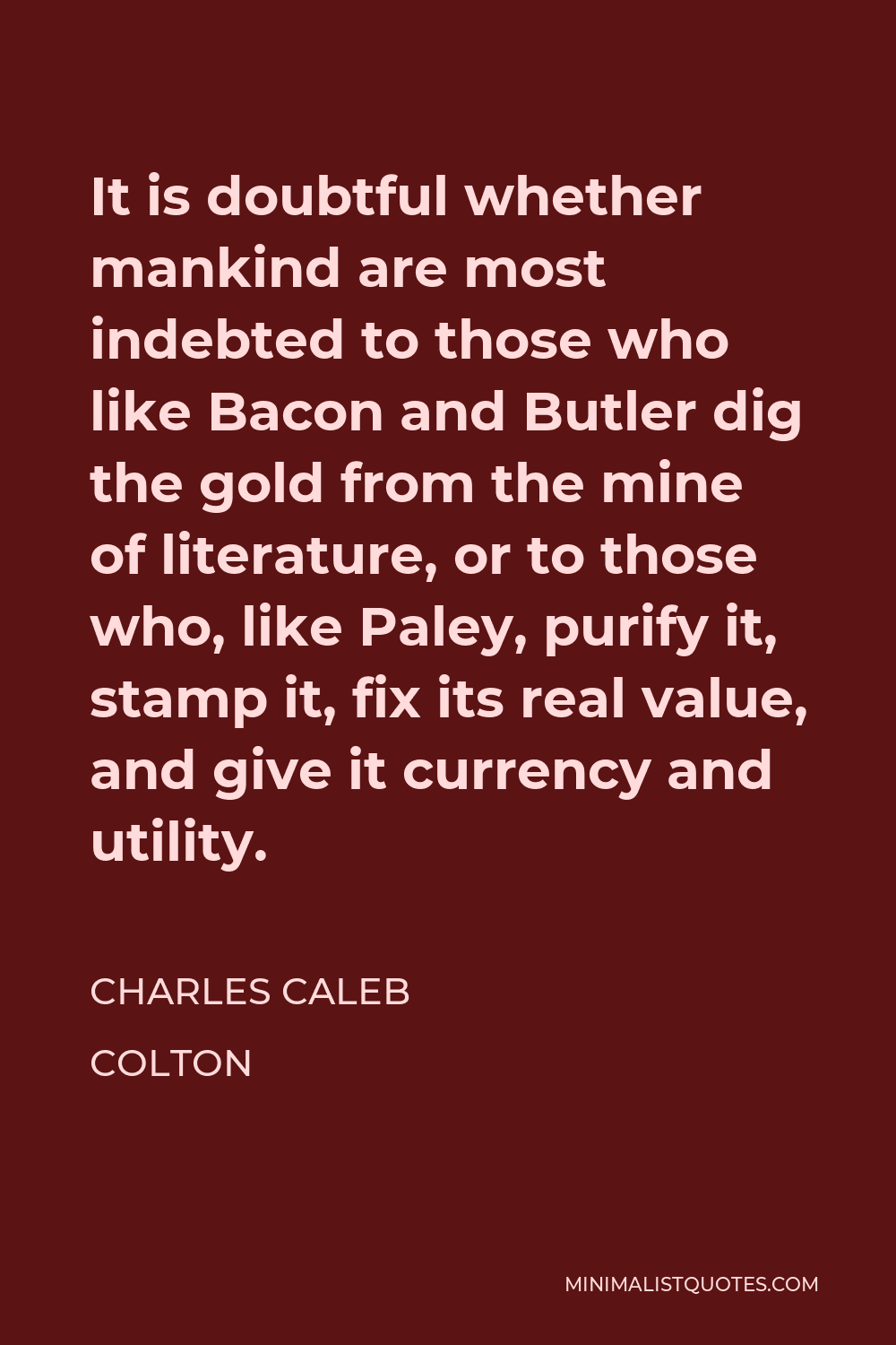 Charles Caleb Colton Quote - It is doubtful whether mankind are most indebted to those who like Bacon and Butler dig the gold from the mine of literature, or to those who, like Paley, purify it, stamp it, fix its real value, and give it currency and utility.