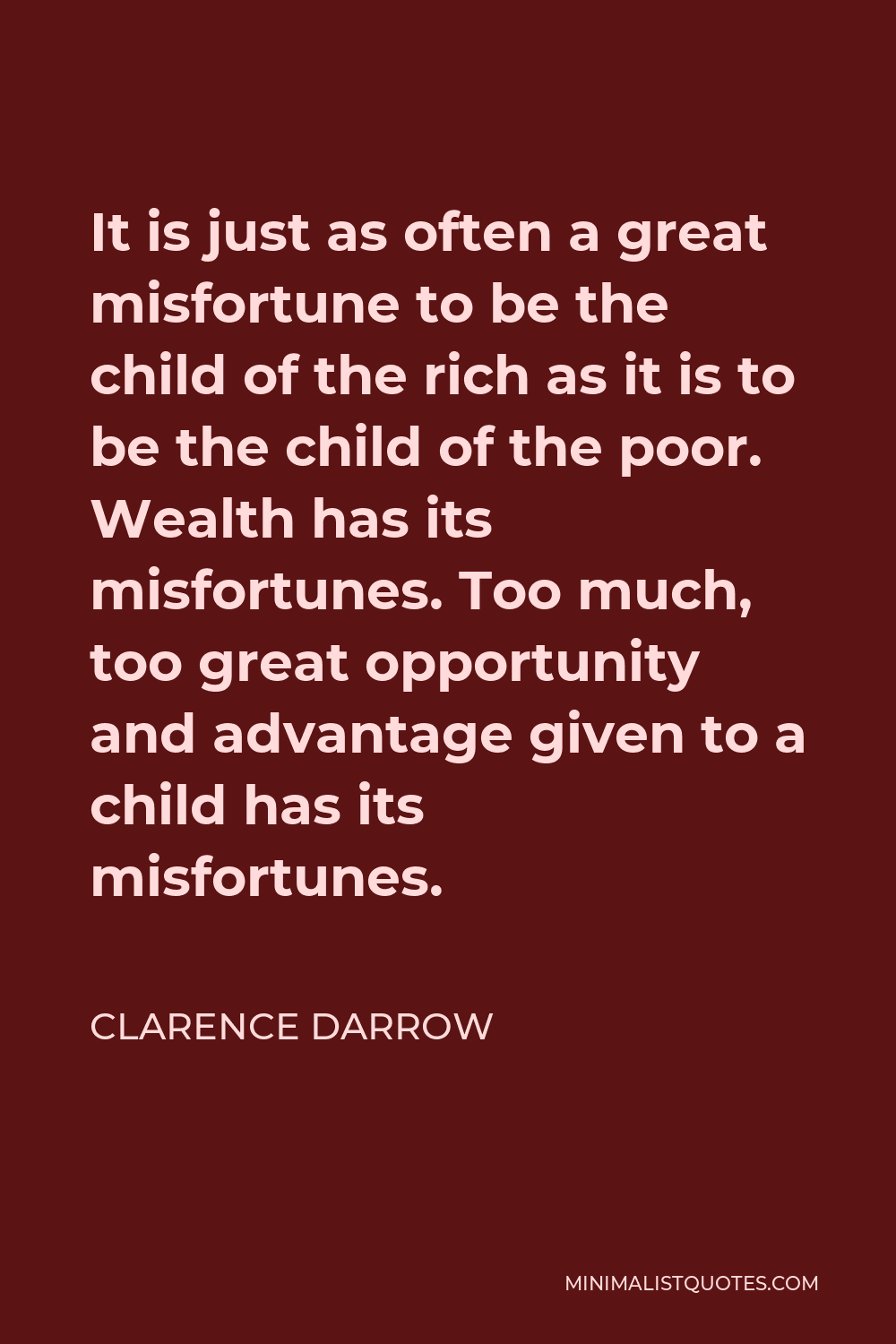 Clarence Darrow Quote - It is just as often a great misfortune to be the child of the rich as it is to be the child of the poor. Wealth has its misfortunes. Too much, too great opportunity and advantage given to a child has its misfortunes.