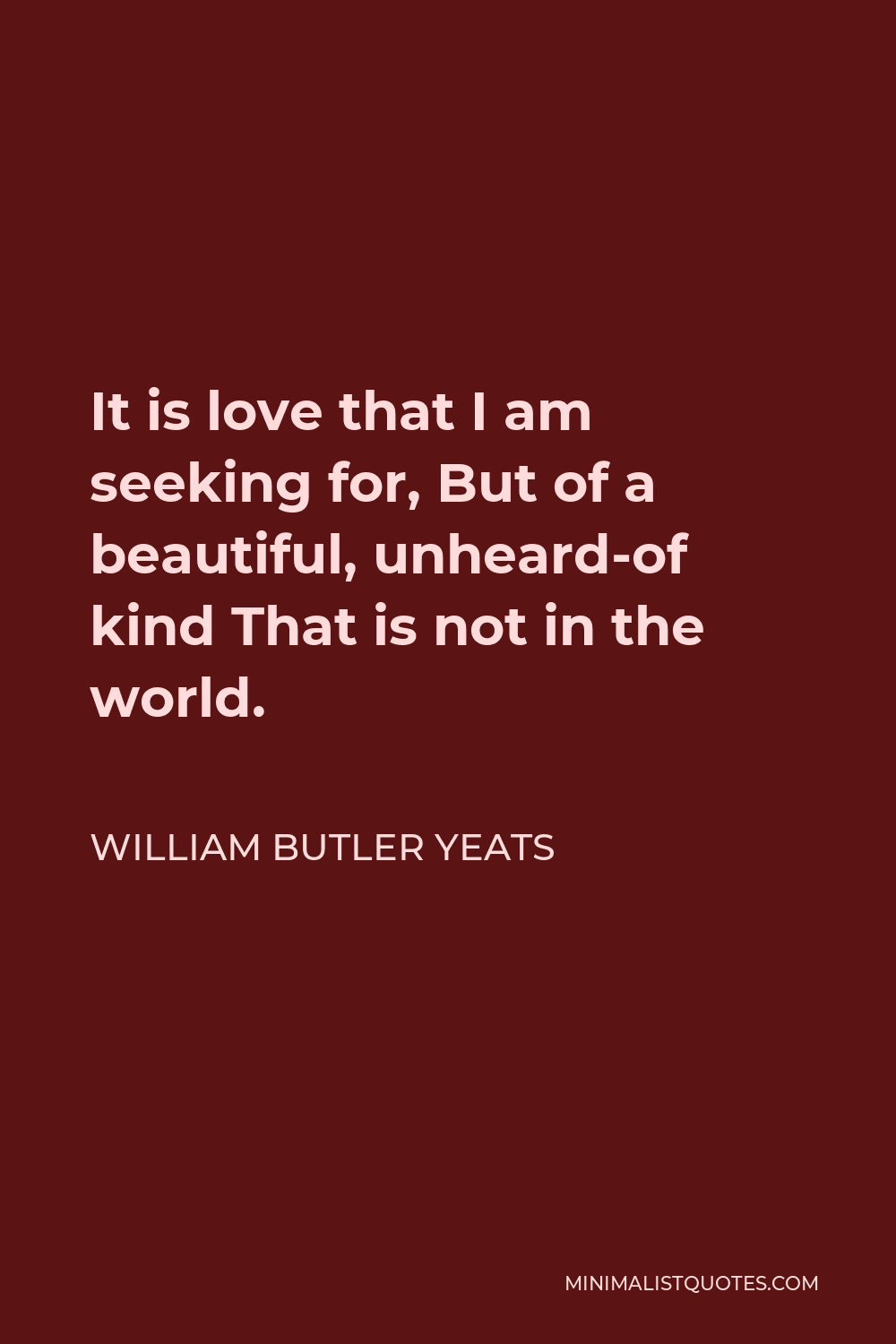 William Butler Yeats Quote - It is love that I am seeking for, But of a beautiful, unheard-of kind That is not in the world.