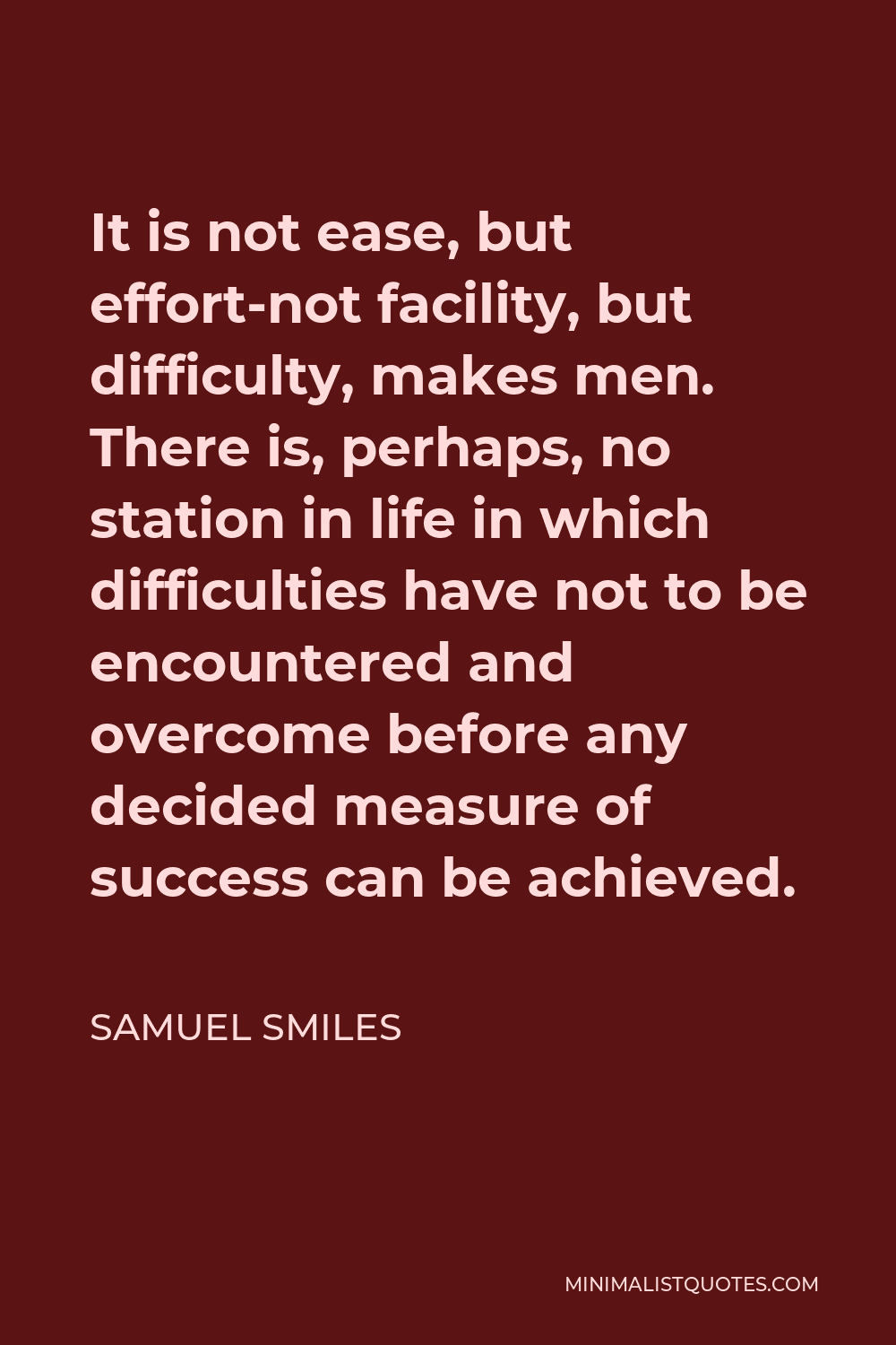 Samuel Smiles Quote - It is not ease, but effort-not facility, but difficulty, makes men. There is, perhaps, no station in life in which difficulties have not to be encountered and overcome before any decided measure of success can be achieved.