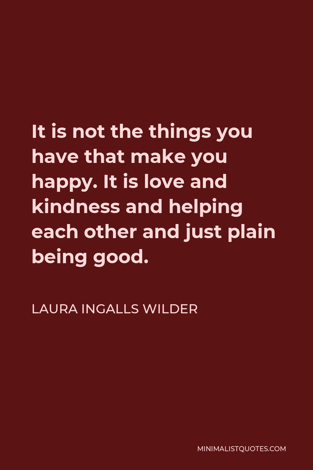 Laura Ingalls Wilder Quote - It is not the things you have that make you happy. It is love and kindness and helping each other and just plain being good.