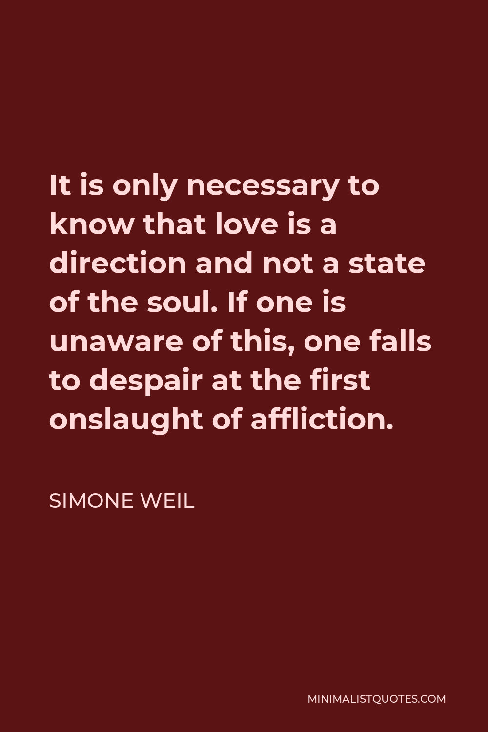 Simone Weil Quote - It is only necessary to know that love is a direction and not a state of the soul. If one is unaware of this, one falls to despair at the first onslaught of affliction.