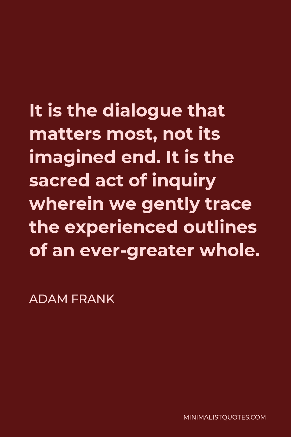 Adam Frank Quote - It is the dialogue that matters most, not its imagined end. It is the sacred act of inquiry wherein we gently trace the experienced outlines of an ever-greater whole.