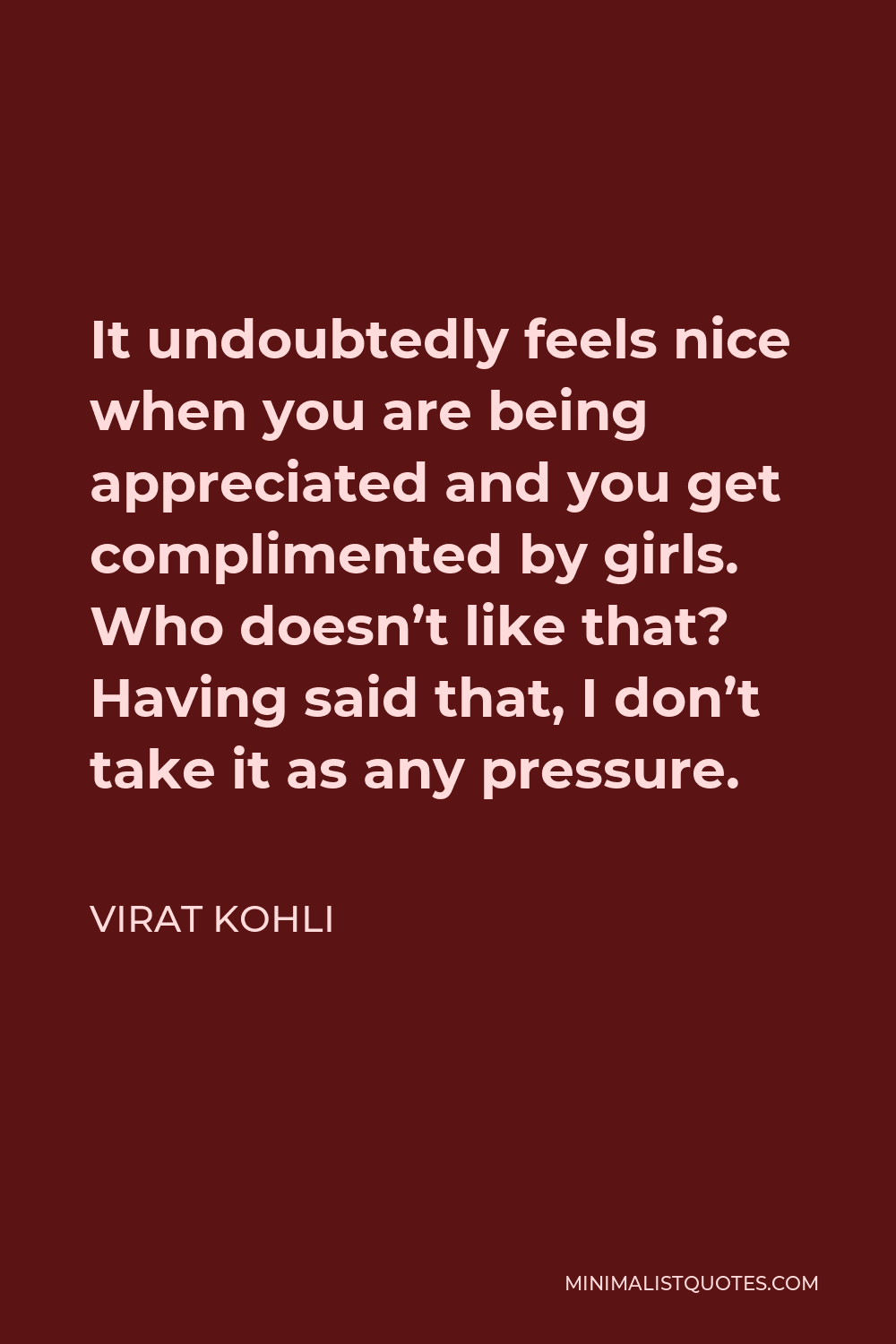Virat Kohli Quote - It undoubtedly feels nice when you are being appreciated and you get complimented by girls. Who doesn’t like that? Having said that, I don’t take it as any pressure.
