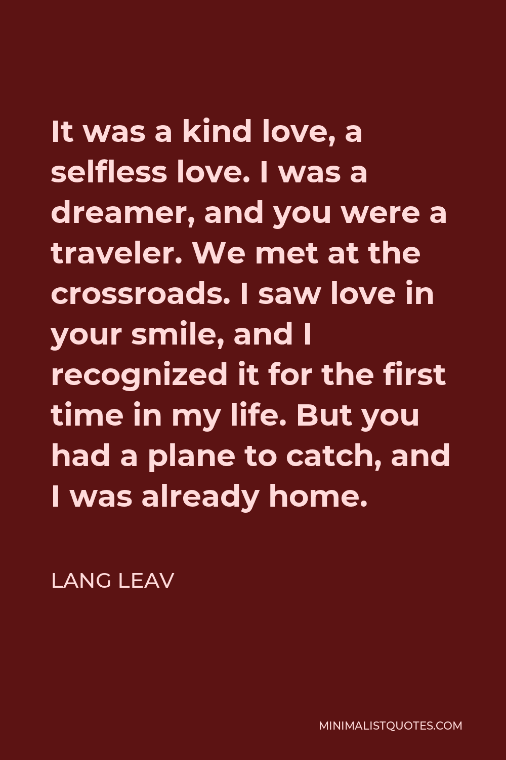 Lang Leav Quote - It was a kind love, a selfless love. I was a dreamer, and you were a traveler. We met at the crossroads. I saw love in your smile, and I recognized it for the first time in my life. But you had a plane to catch, and I was already home.