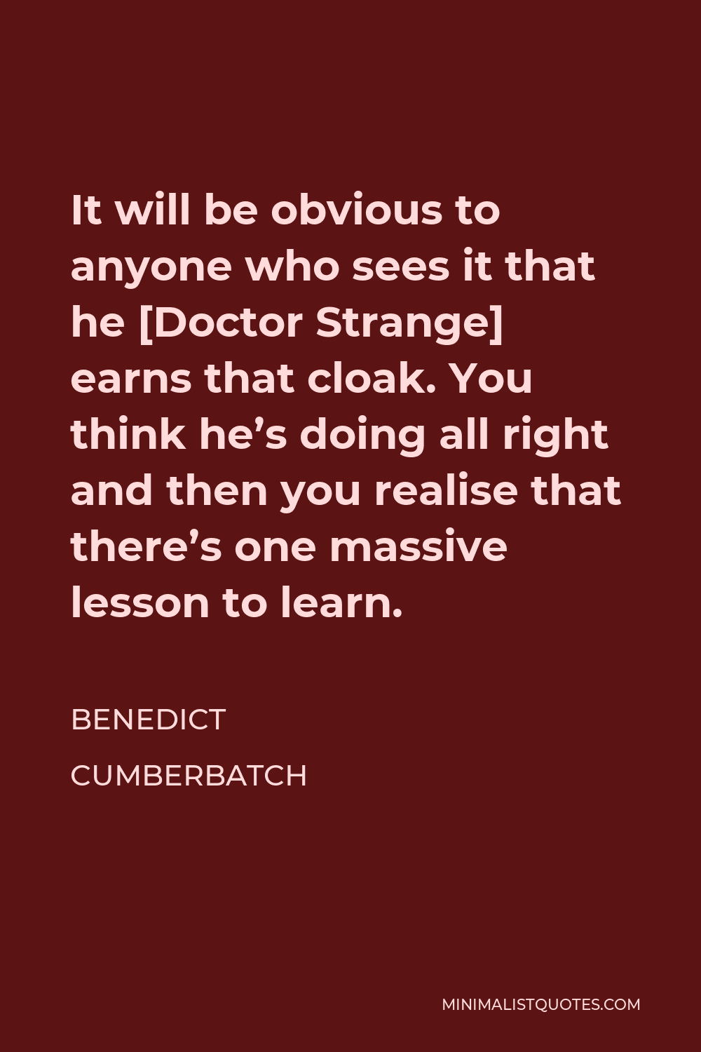Benedict Cumberbatch Quote - It will be obvious to anyone who sees it that he [Doctor Strange] earns that cloak. You think he’s doing all right and then you realise that there’s one massive lesson to learn.