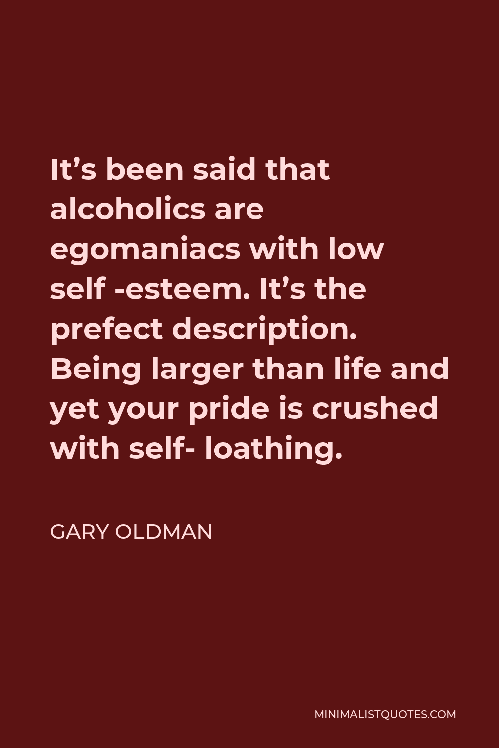 Gary Oldman Quote - It’s been said that alcoholics are egomaniacs with low self -esteem. It’s the prefect description. Being larger than life and yet your pride is crushed with self- loathing.