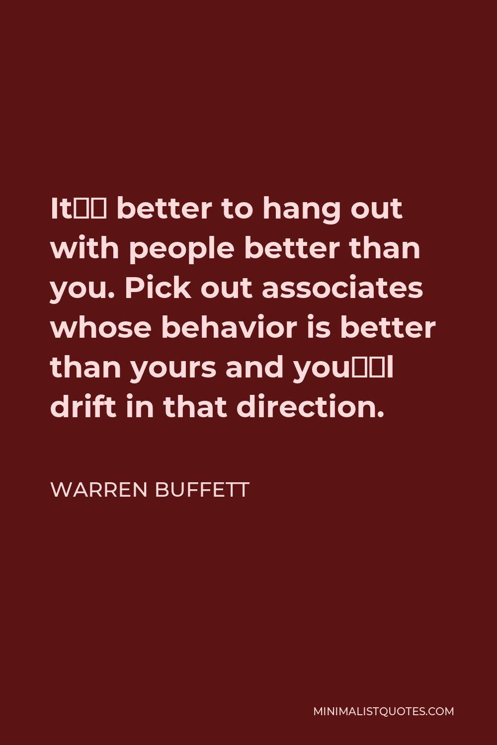 Warren Buffett Quote - It’s better to hang out with people better than you. Pick out associates whose behavior is better than yours and you’ll drift in that direction.