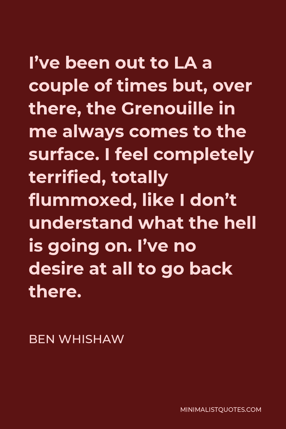Ben Whishaw Quote - I’ve been out to LA a couple of times but, over there, the Grenouille in me always comes to the surface. I feel completely terrified, totally flummoxed, like I don’t understand what the hell is going on. I’ve no desire at all to go back there.