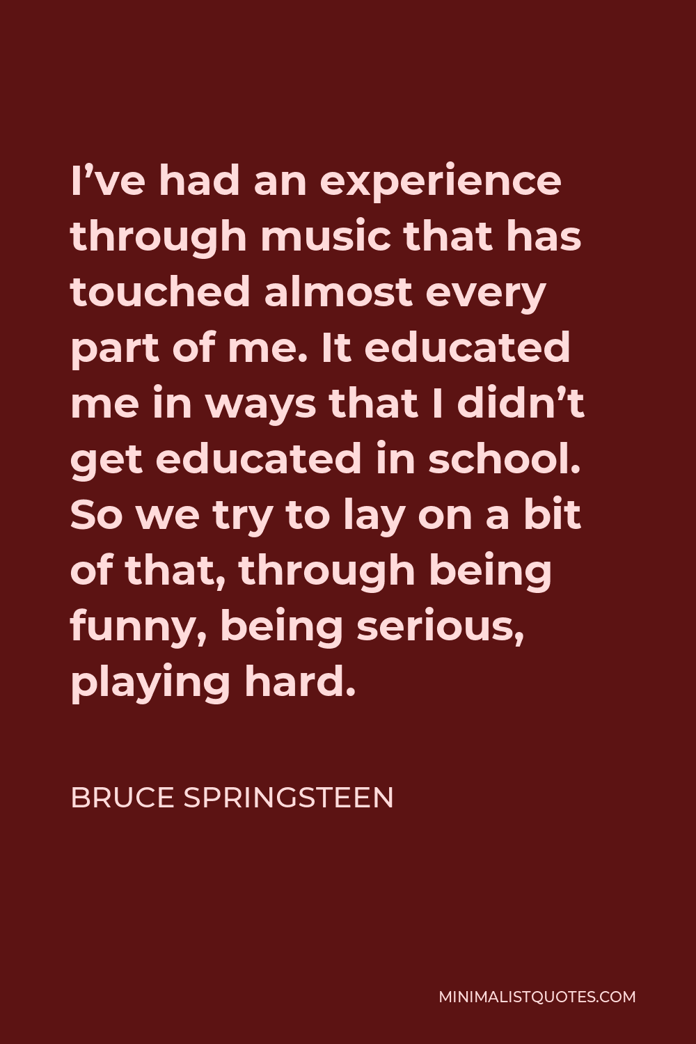 Bruce Springsteen Quote: I've had an experience through music that has  touched almost every part of me. It educated me in ways that I didn't get  educated in school. So we try