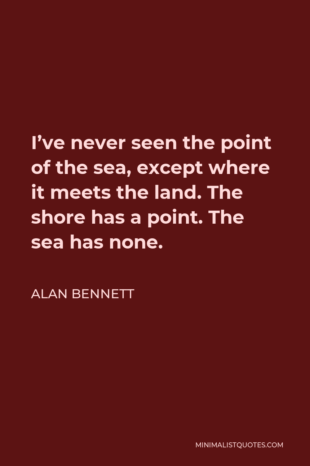 Alan Bennett Quote - I’ve never seen the point of the sea, except where it meets the land. The shore has a point. The sea has none.