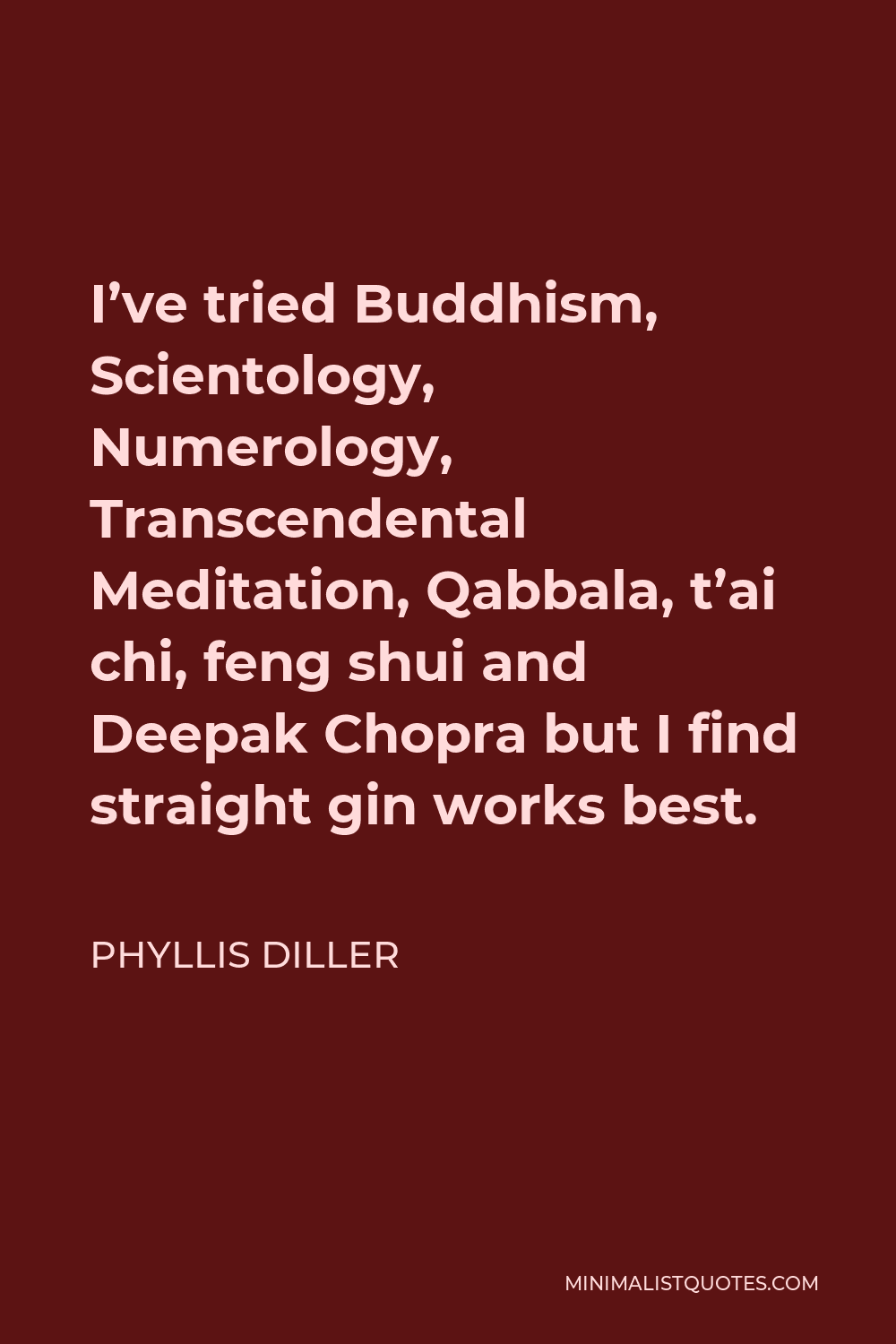 Phyllis Diller Quote - I’ve tried Buddhism, Scientology, Numerology, Transcendental Meditation, Qabbala, t’ai chi, feng shui and Deepak Chopra but I find straight gin works best.