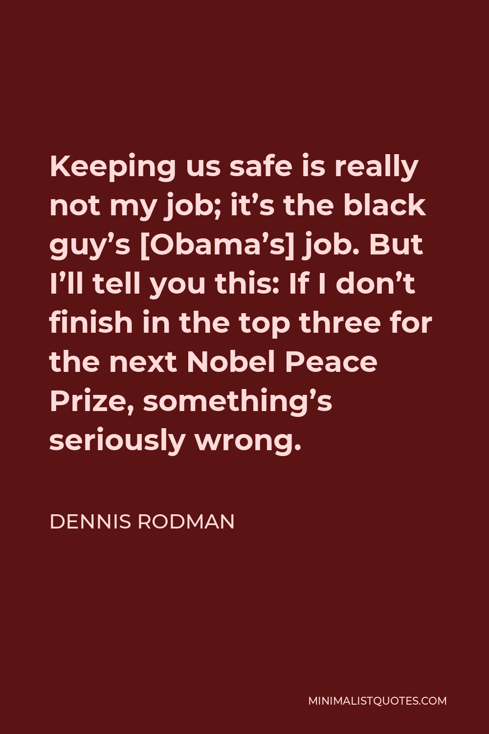 Dennis Rodman Quote - Keeping us safe is really not my job; it’s the black guy’s [Obama’s] job. But I’ll tell you this: If I don’t finish in the top three for the next Nobel Peace Prize, something’s seriously wrong.