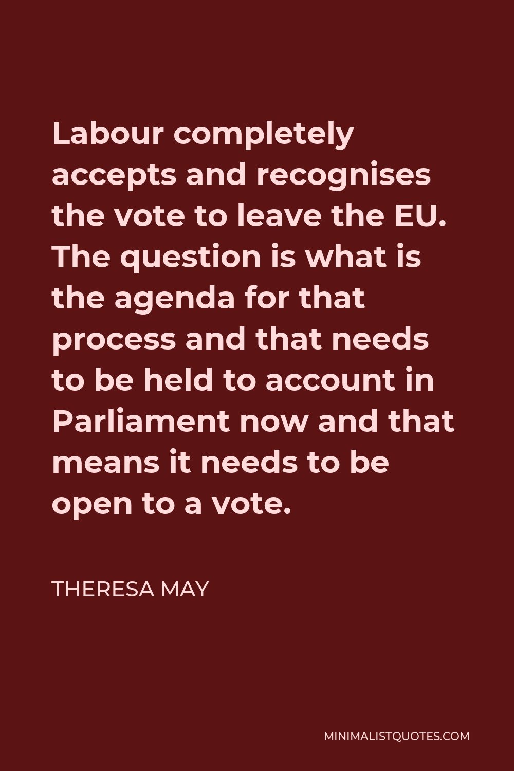 Theresa May Quote - Labour completely accepts and recognises the vote to leave the EU. The question is what is the agenda for that process and that needs to be held to account in Parliament now and that means it needs to be open to a vote.