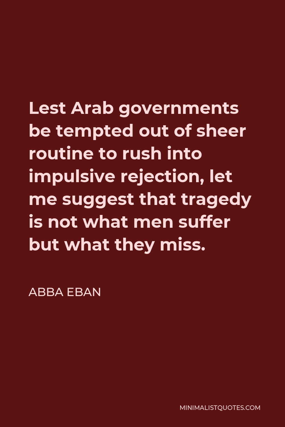 Abba Eban Quote - Lest Arab governments be tempted out of sheer routine to rush into impulsive rejection, let me suggest that tragedy is not what men suffer but what they miss.