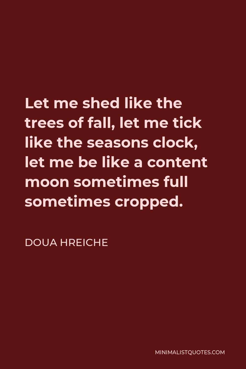 Doua Hreiche Quote - Let me shed like the trees of fall, let me tick like the seasons clock, let me be like a content moon sometimes full sometimes cropped.