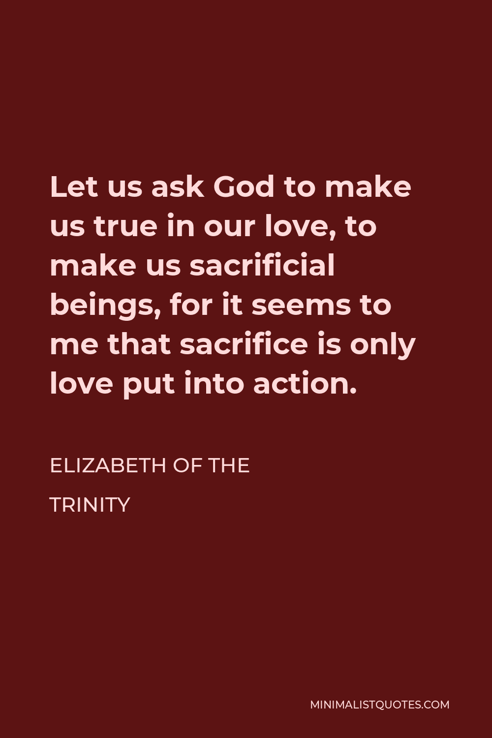 Elizabeth of the Trinity Quote - Let us ask God to make us true in our love, to make us sacrificial beings, for it seems to me that sacrifice is only love put into action.