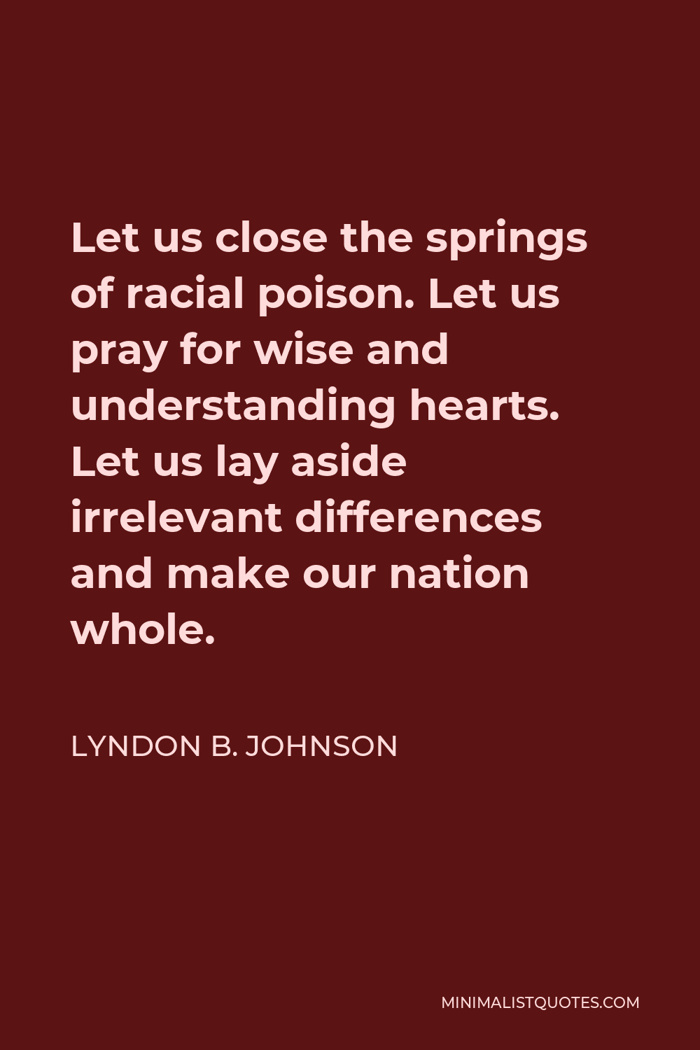 Lyndon B. Johnson Quote - Let us close the springs of racial poison. Let us pray for wise and understanding hearts. Let us lay aside irrelevant differences and make our nation whole.