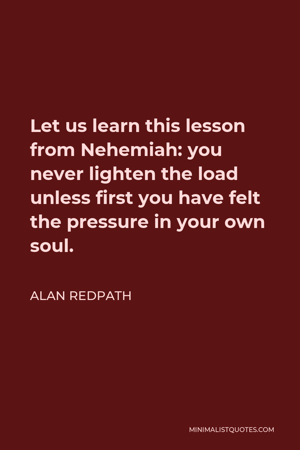 Alan Redpath Quote - Let us learn this lesson from Nehemiah: you never lighten the load unless first you have felt the pressure in your own soul.