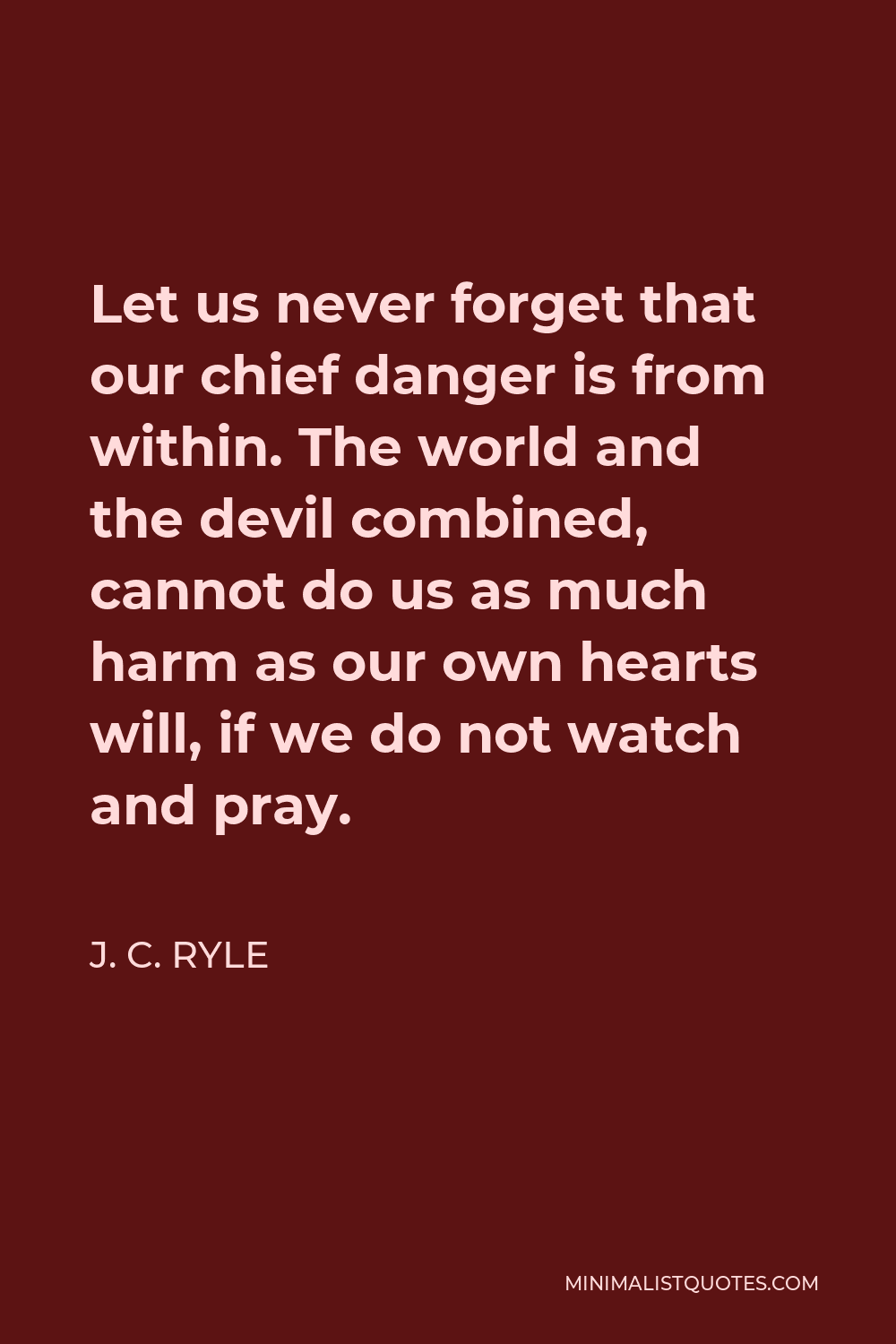 J. C. Ryle Quote - Let us never forget that our chief danger is from within. The world and the devil combined, cannot do us as much harm as our own hearts will, if we do not watch and pray.