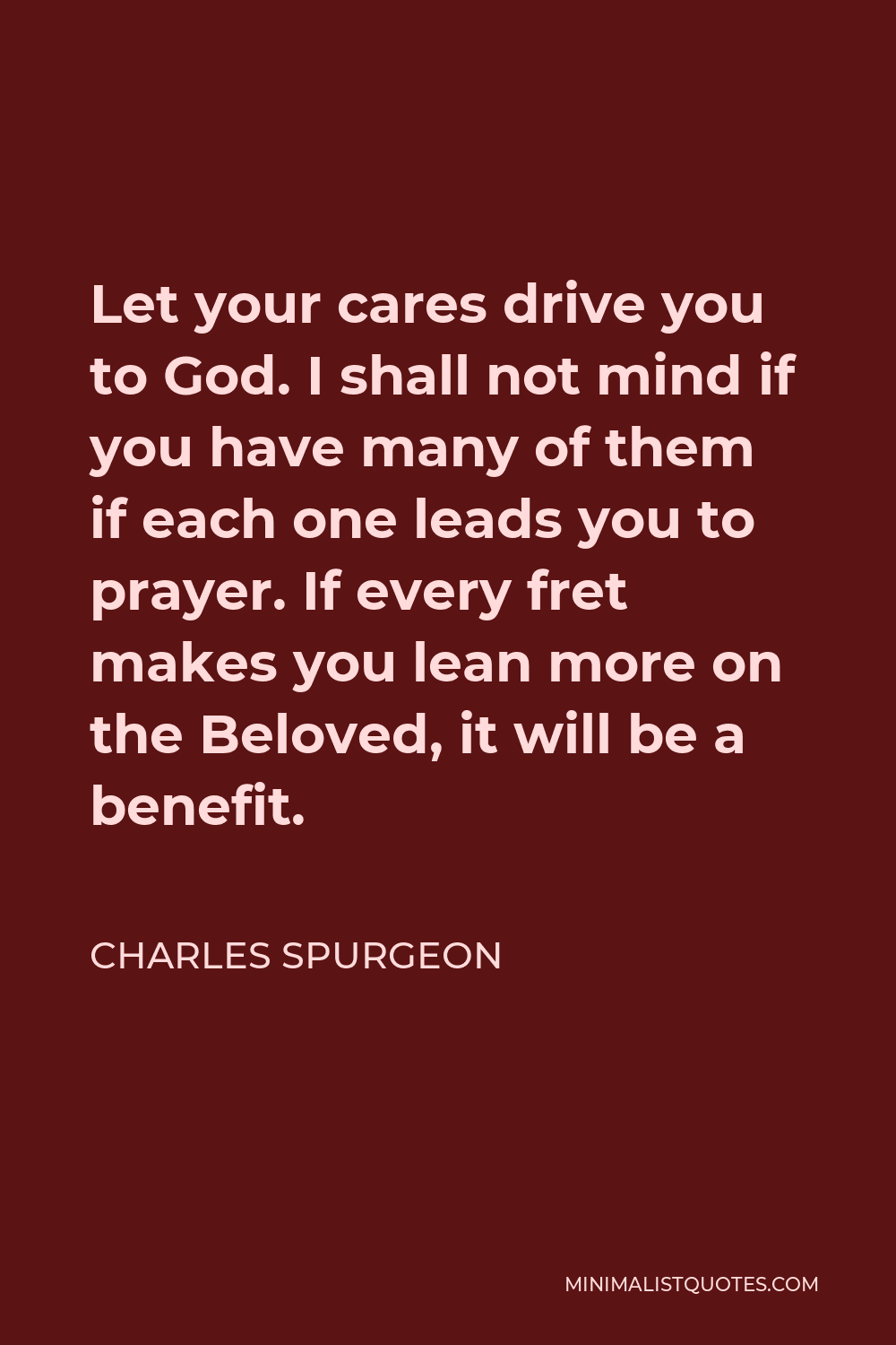 Charles Spurgeon Quote - Let your cares drive you to God. I shall not mind if you have many of them if each one leads you to prayer. If every fret makes you lean more on the Beloved, it will be a benefit.