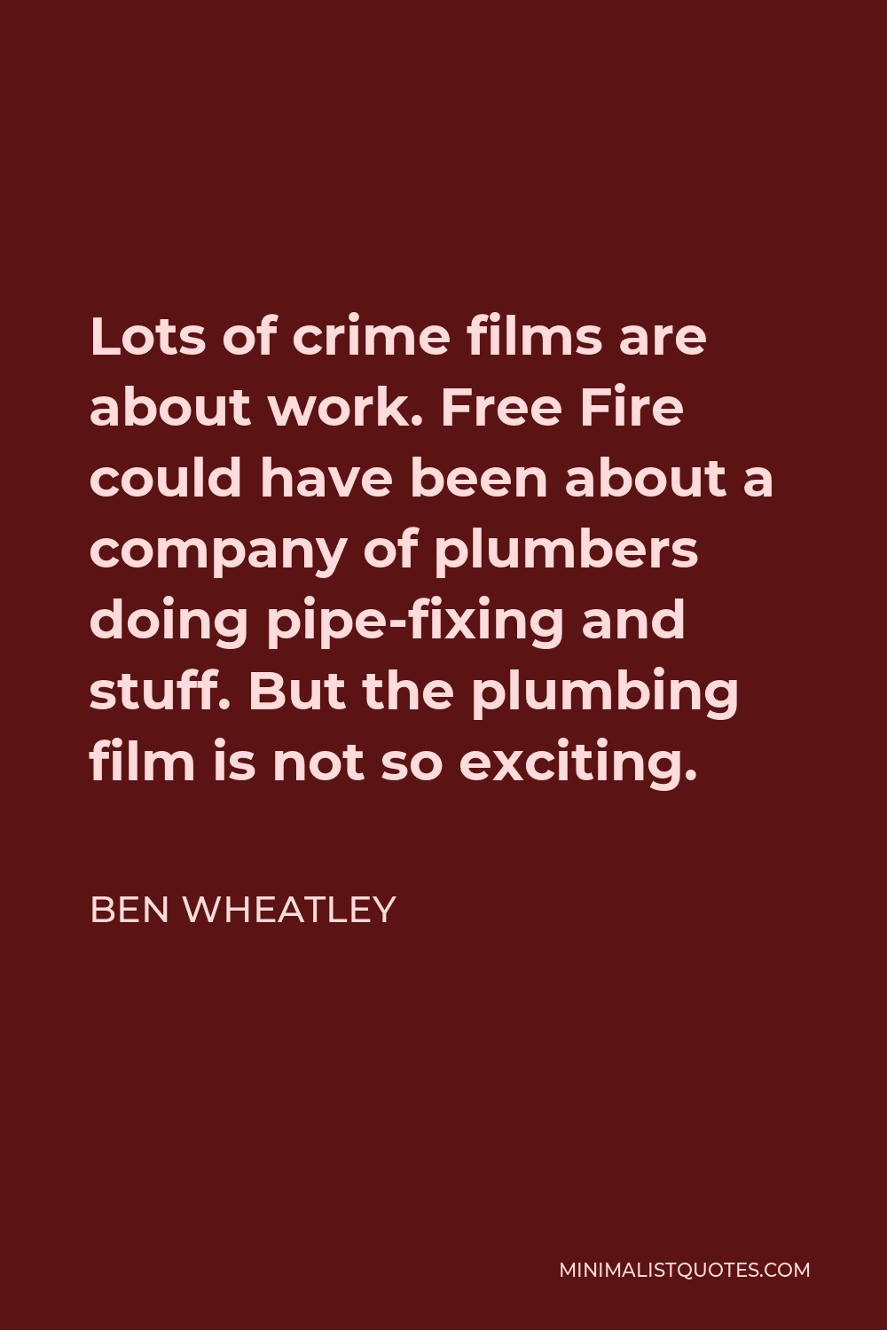 Ben Wheatley Quote - Lots of crime films are about work. Free Fire could have been about a company of plumbers doing pipe-fixing and stuff. But the plumbing film is not so exciting.
