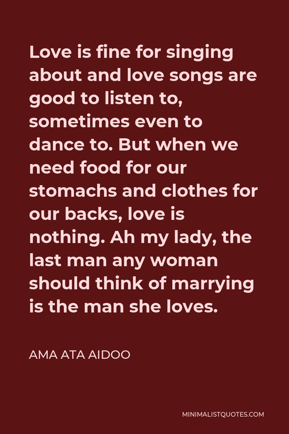 Ama Ata Aidoo Quote - Love is fine for singing about and love songs are good to listen to, sometimes even to dance to. But when we need food for our stomachs and clothes for our backs, love is nothing. Ah my lady, the last man any woman should think of marrying is the man she loves.