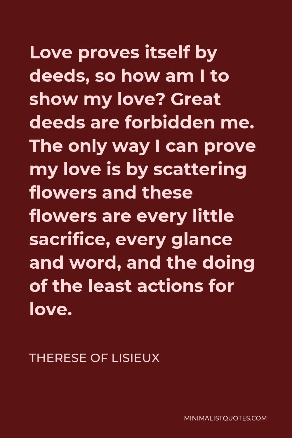 Therese of Lisieux Quote - Love proves itself by deeds, so how am I to show my love? Great deeds are forbidden me. The only way I can prove my love is by scattering flowers and these flowers are every little sacrifice, every glance and word, and the doing of the least actions for love.
