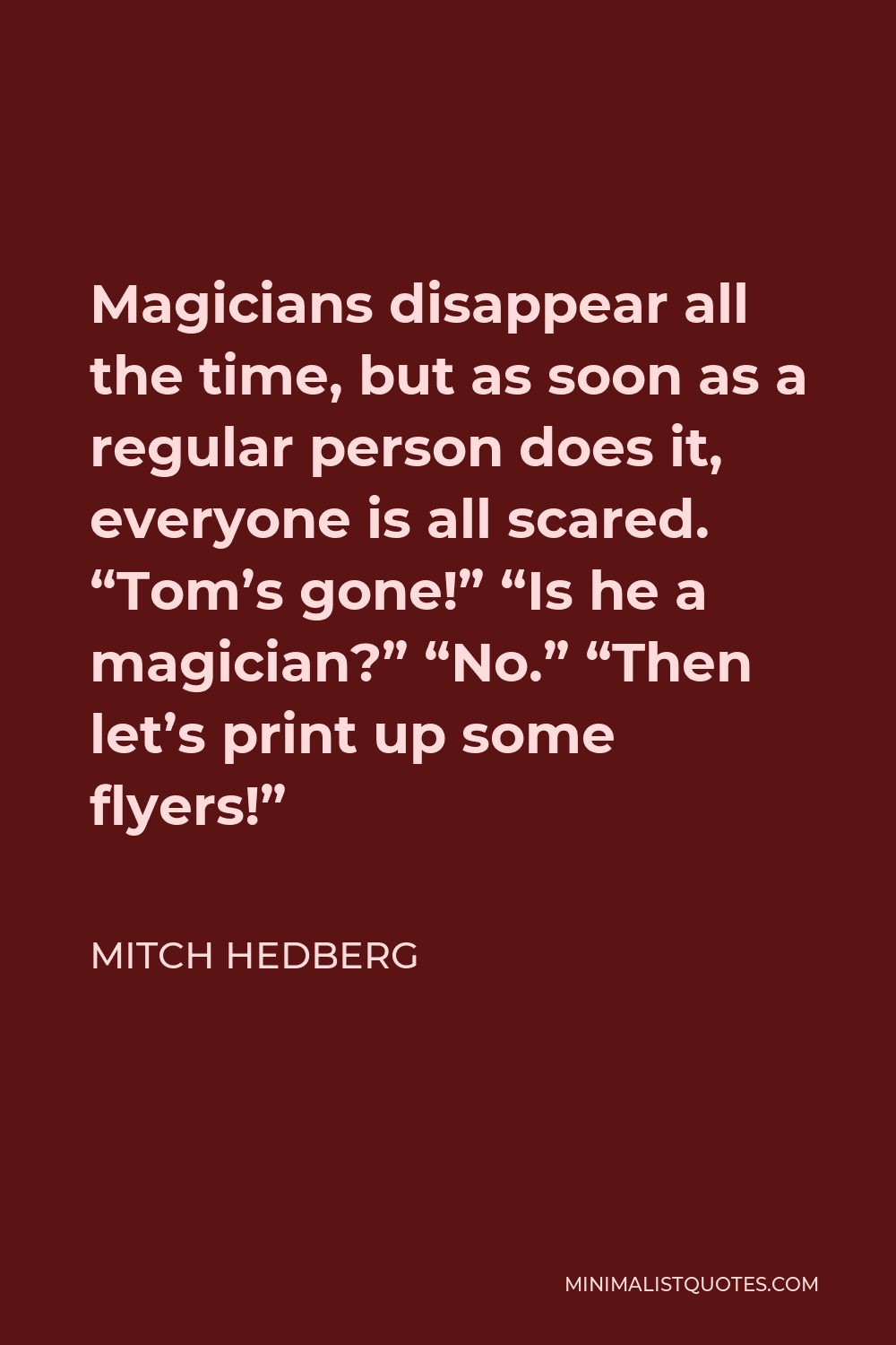 Mitch Hedberg Quote - Magicians disappear all the time, but as soon as a regular person does it, everyone is all scared. “Tom’s gone!” “Is he a magician?” “No.” “Then let’s print up some flyers!”