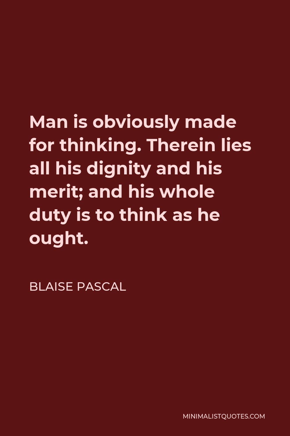 Blaise Pascal Quote - Man is obviously made for thinking. Therein lies all his dignity and his merit; and his whole duty is to think as he ought.