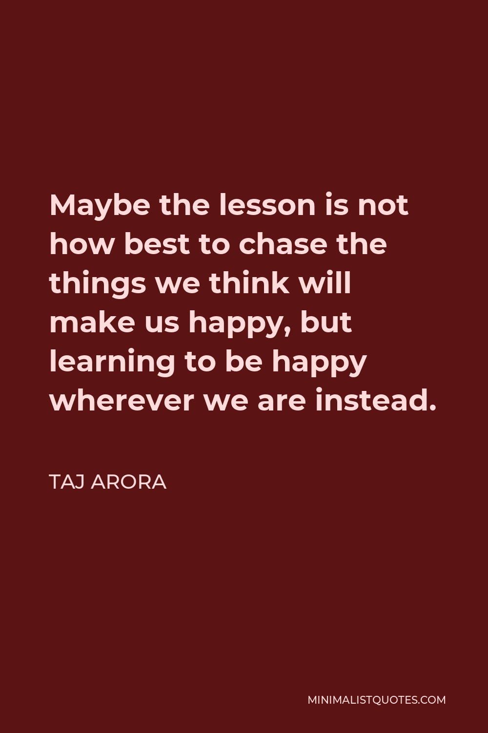 Taj Arora Quote - Maybe the lesson is not how best to chase the things we think will make us happy, but learning to be happy wherever we are instead.
