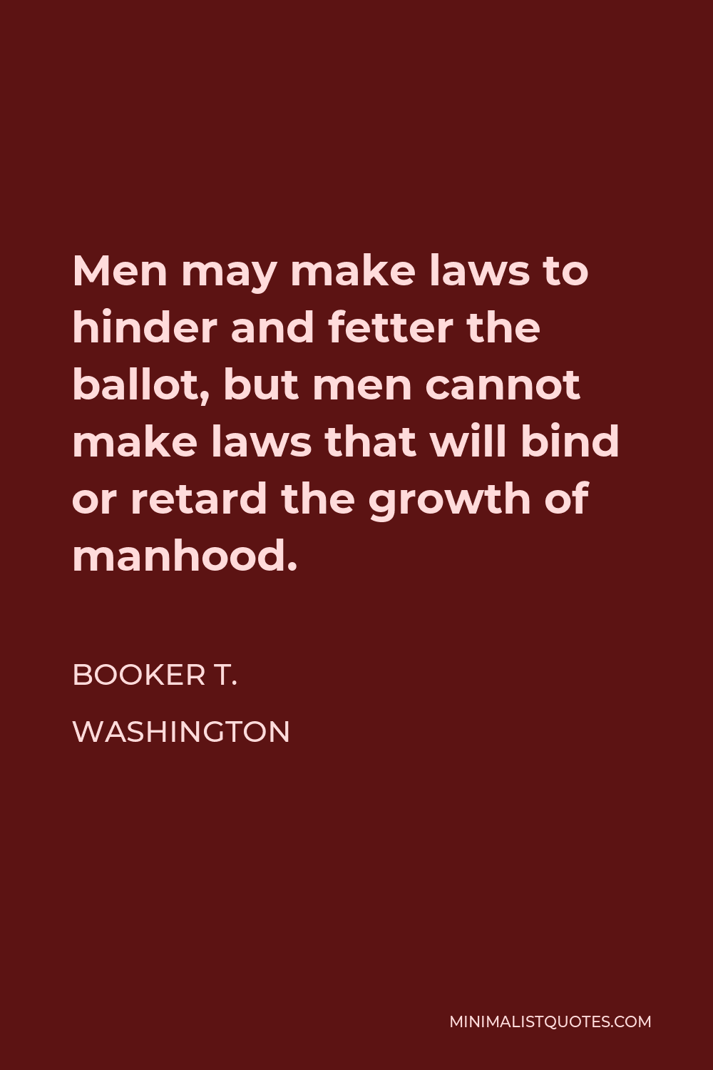 Booker T. Washington Quote - Men may make laws to hinder and fetter the ballot, but men cannot make laws that will bind or retard the growth of manhood.