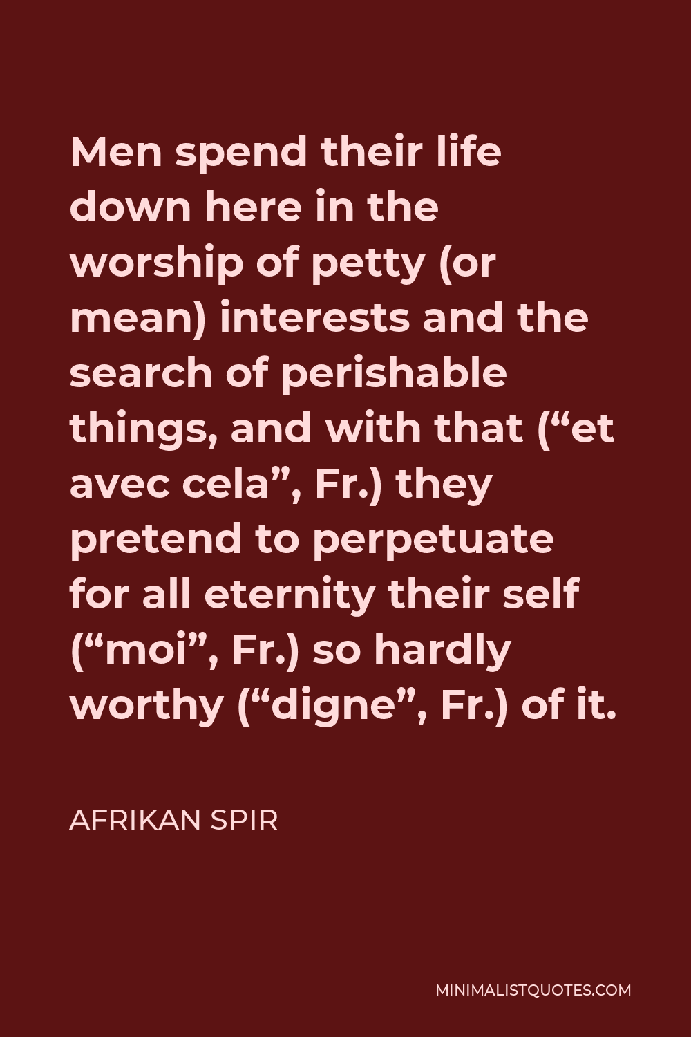 Afrikan Spir Quote - Men spend their life down here in the worship of petty (or mean) interests and the search of perishable things, and with that (“et avec cela”, Fr.) they pretend to perpetuate for all eternity their self (“moi”, Fr.) so hardly worthy (“digne”, Fr.) of it.
