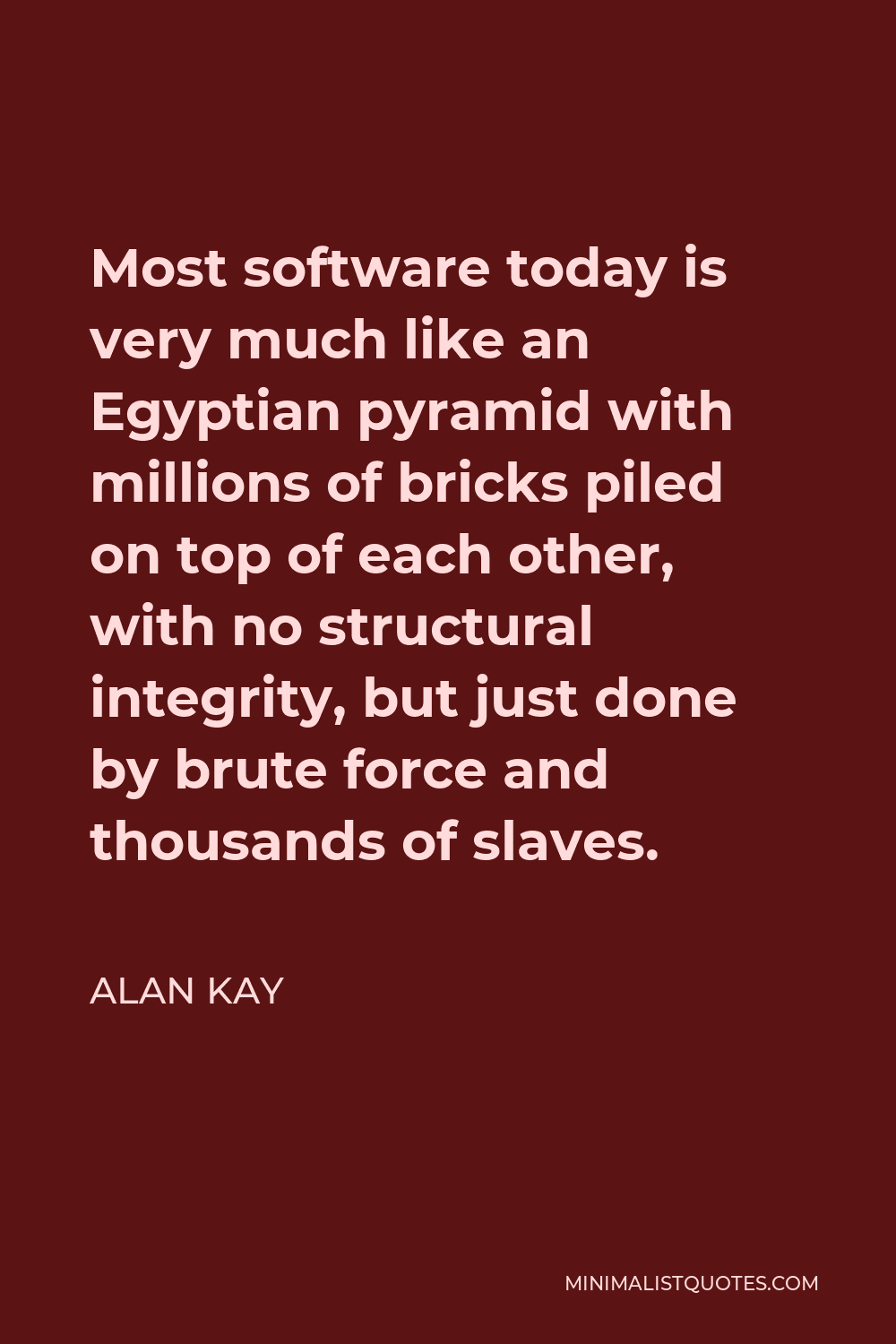 Alan Kay Quote - Most software today is very much like an Egyptian pyramid with millions of bricks piled on top of each other, with no structural integrity, but just done by brute force and thousands of slaves.