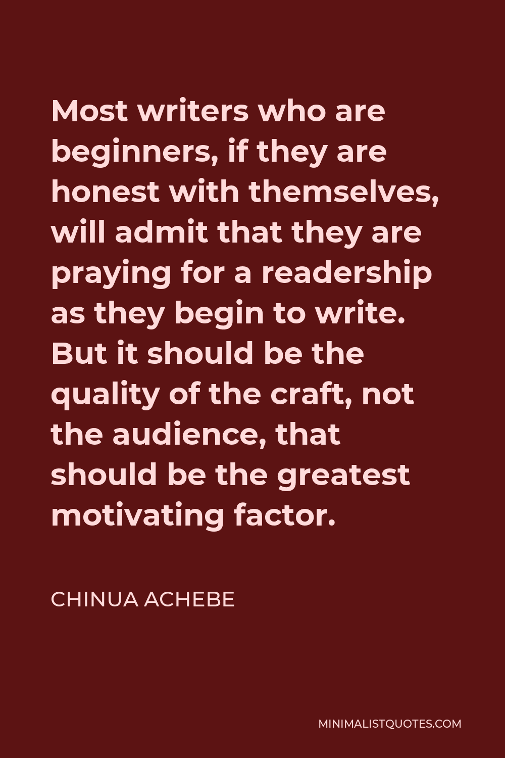 Chinua Achebe Quote - Most writers who are beginners, if they are honest with themselves, will admit that they are praying for a readership as they begin to write. But it should be the quality of the craft, not the audience, that should be the greatest motivating factor.