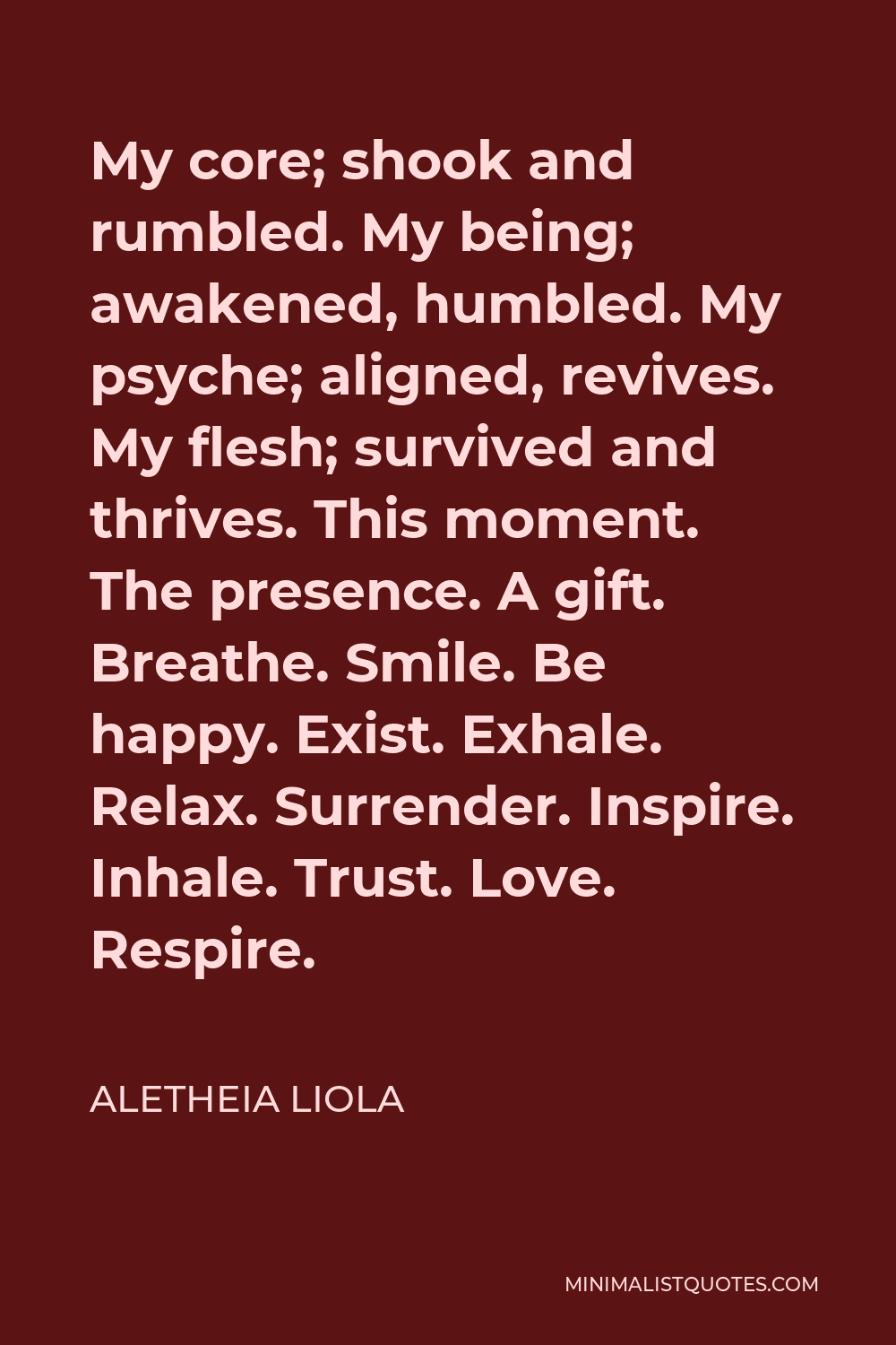 Aletheia Liola Quote - My core; shook and rumbled. My being; awakened, humbled. My psyche; aligned, revives. My flesh; survived and thrives. This moment. The presence. A gift. Breathe. Smile. Be happy. Exist. Exhale. Relax. Surrender. Inspire. Inhale. Trust. Love. Respire.