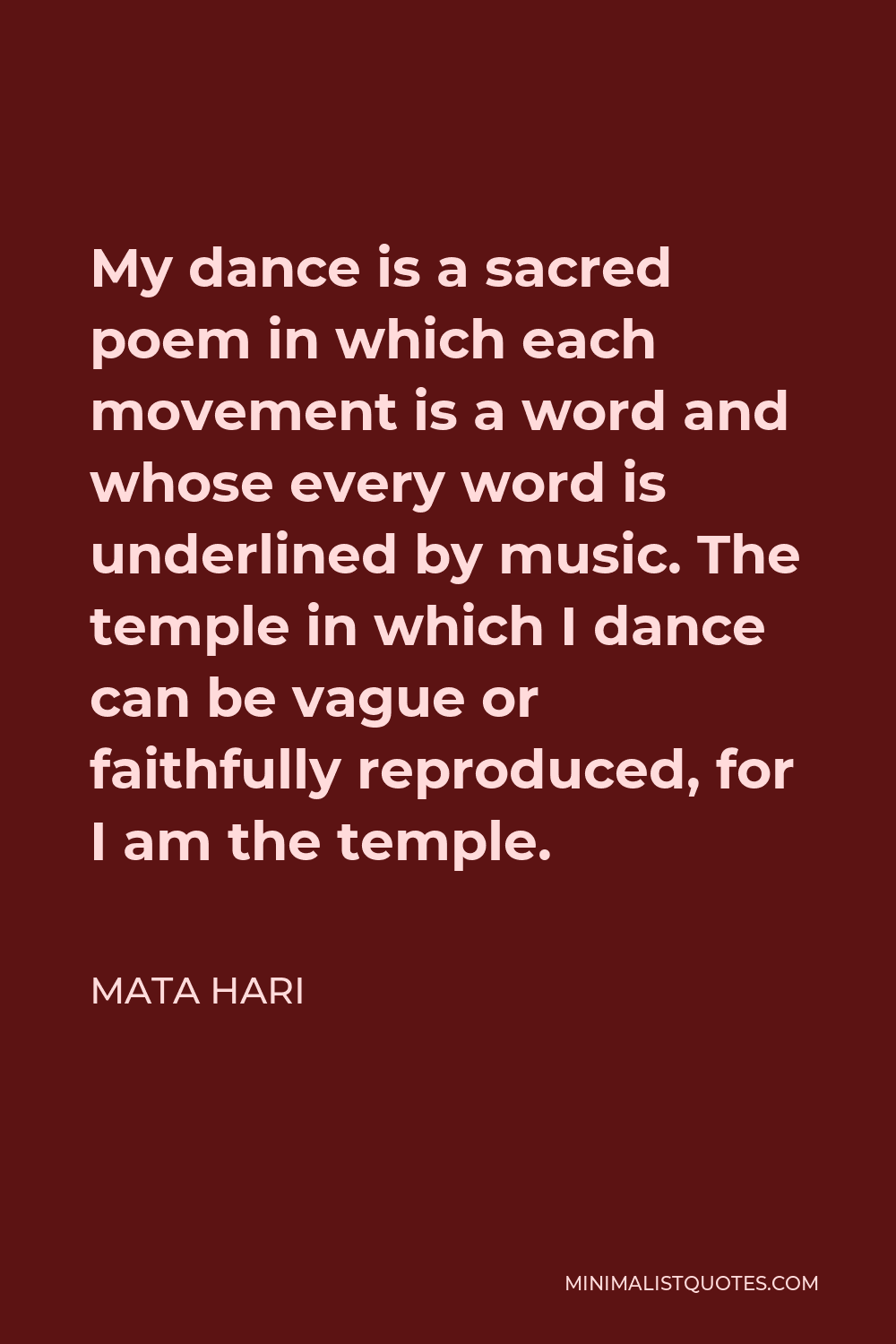 Mata Hari Quote - My dance is a sacred poem in which each movement is a word and whose every word is underlined by music. The temple in which I dance can be vague or faithfully reproduced, for I am the temple.