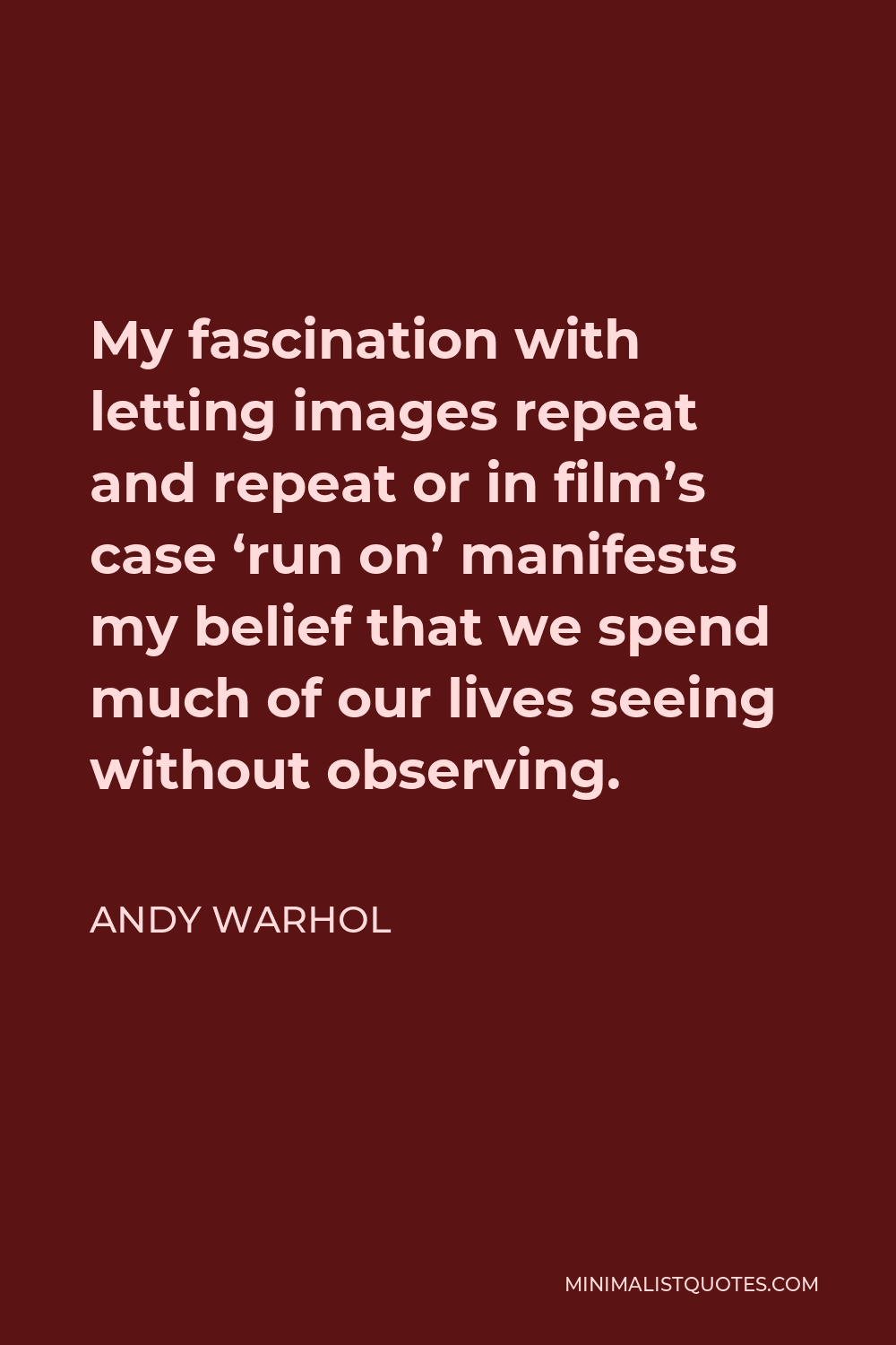 Andy Warhol Quote - My fascination with letting images repeat and repeat or in film’s case ‘run on’ manifests my belief that we spend much of our lives seeing without observing.