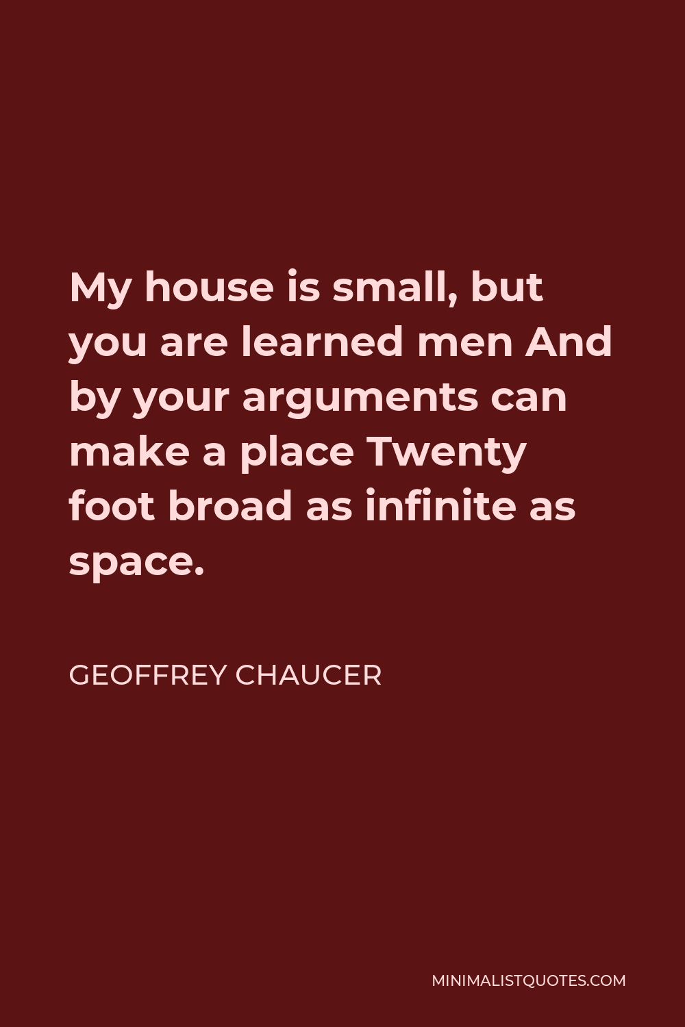 Geoffrey Chaucer Quote - My house is small, but you are learned men And by your arguments can make a place Twenty foot broad as infinite as space.
