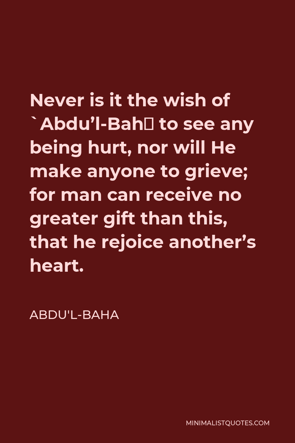 Abdu'l-Baha Quote - Never is it the wish of `Abdu’l-Bahá to see any being hurt, nor will He make anyone to grieve; for man can receive no greater gift than this, that he rejoice another’s heart.
