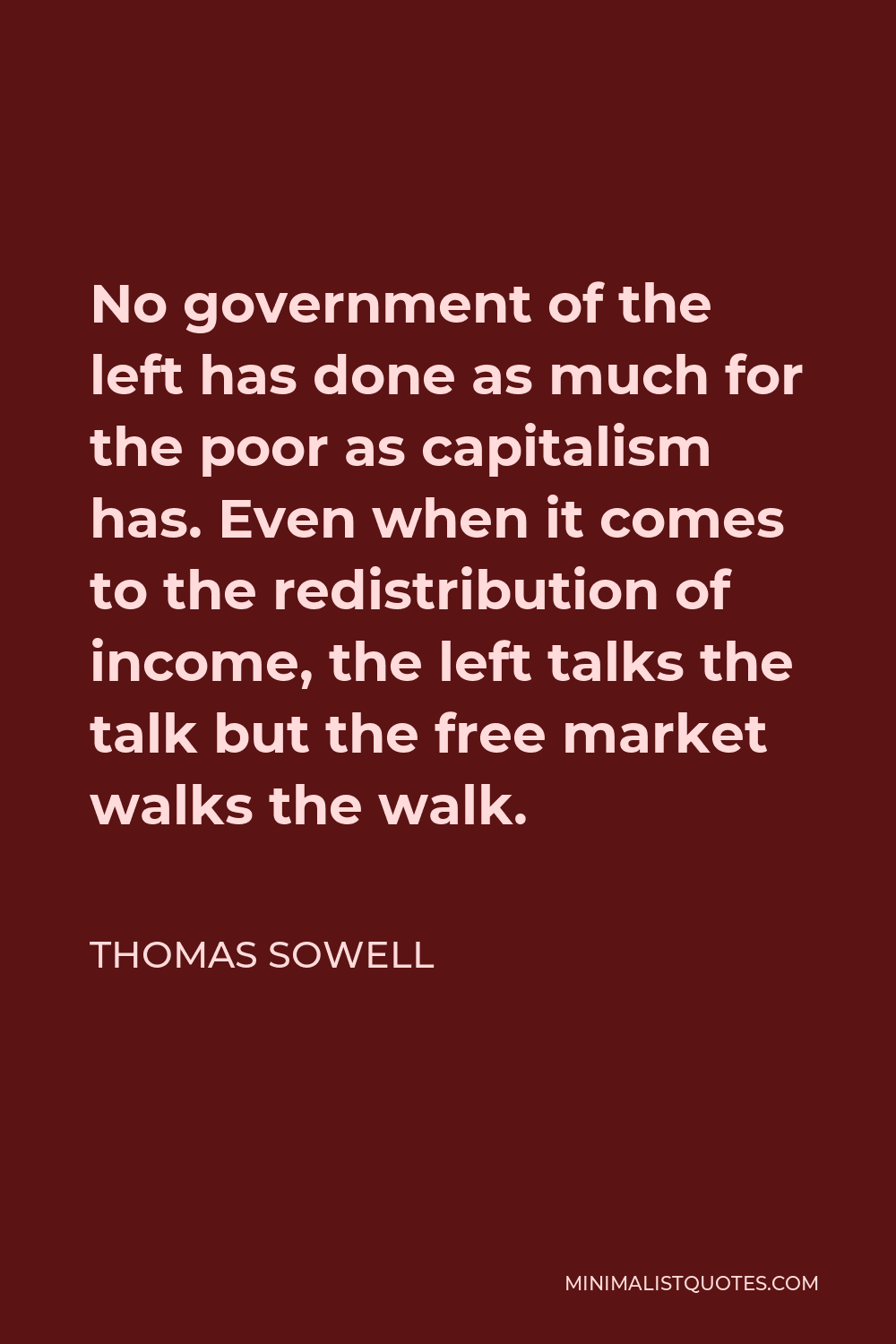 Thomas Sowell Quote - No government of the left has done as much for the poor as capitalism has. Even when it comes to the redistribution of income, the left talks the talk but the free market walks the walk.