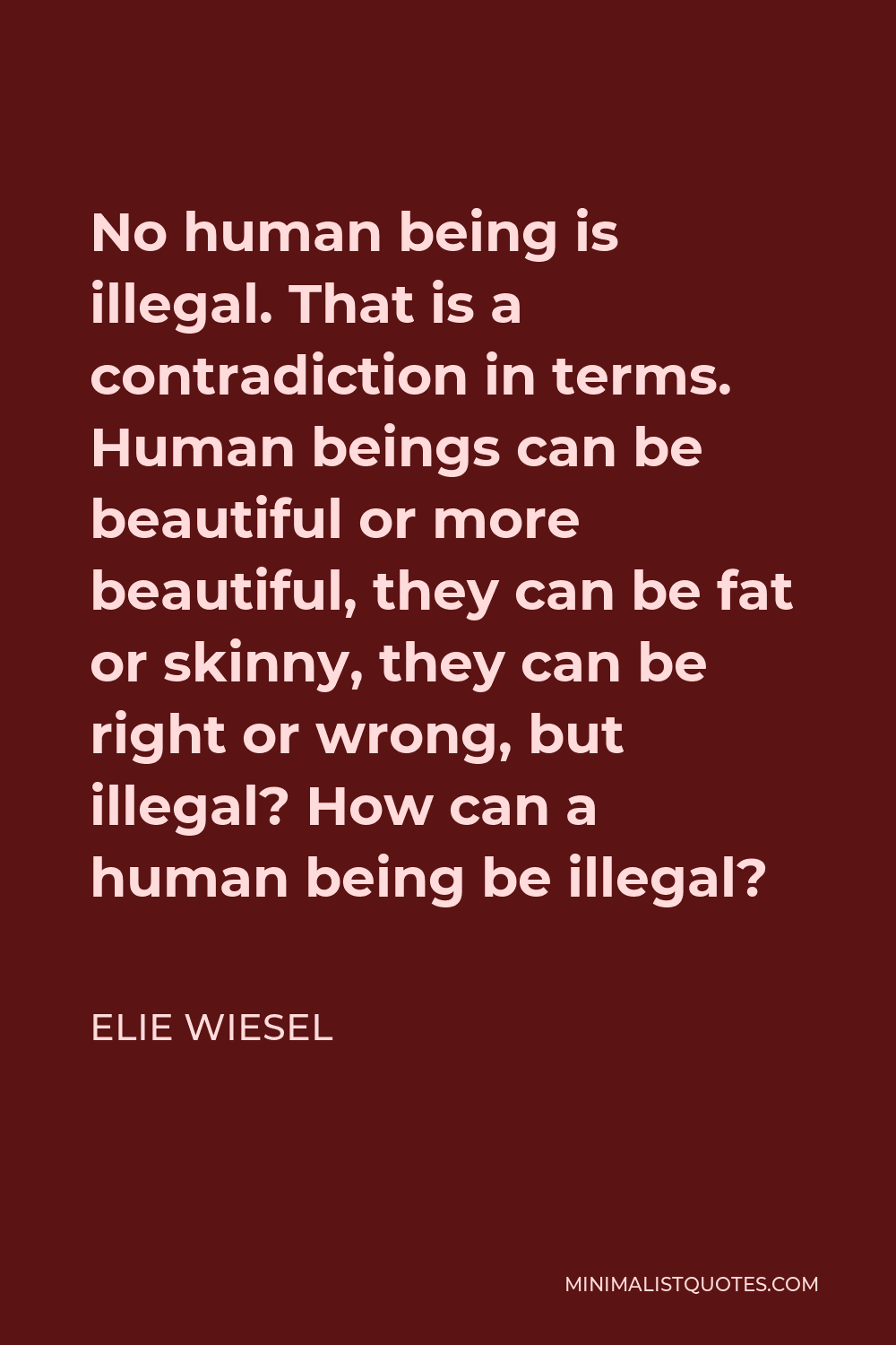 Elie Wiesel Quote - No human being is illegal. That is a contradiction in terms. Human beings can be beautiful or more beautiful, they can be fat or skinny, they can be right or wrong, but illegal? How can a human being be illegal?