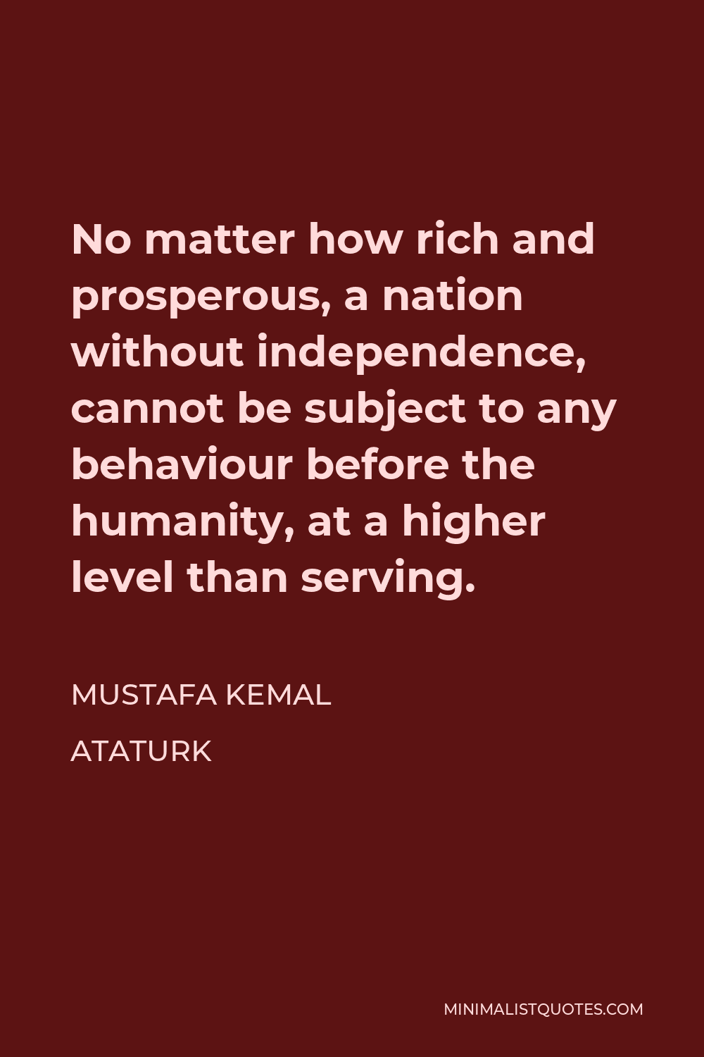 Mustafa Kemal Ataturk Quote - No matter how rich and prosperous, a nation without independence, cannot be subject to any behaviour before the humanity, at a higher level than serving.