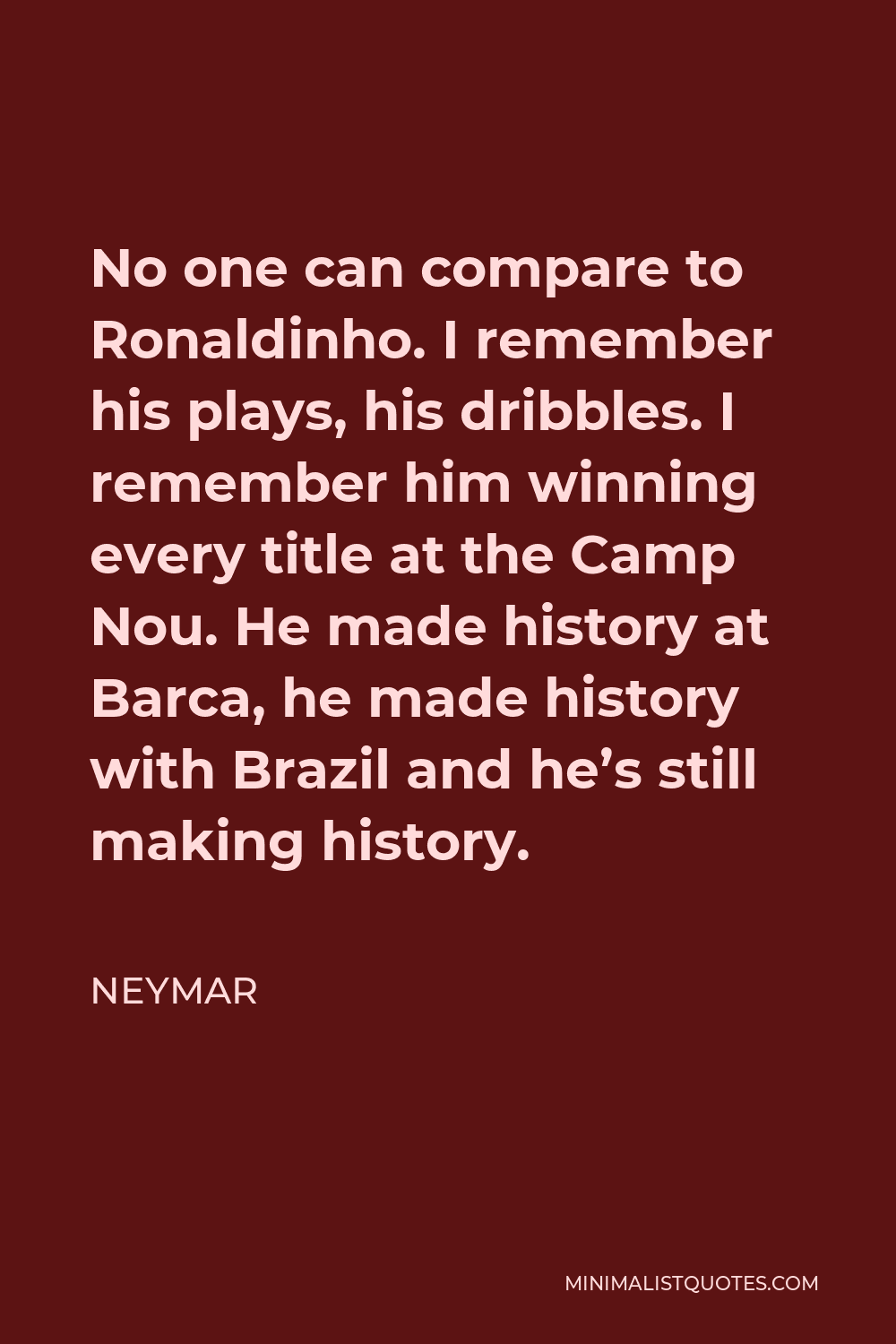 Neymar Quote - No one can compare to Ronaldinho. I remember his plays, his dribbles. I remember him winning every title at the Camp Nou. He made history at Barca, he made history with Brazil and he’s still making history.