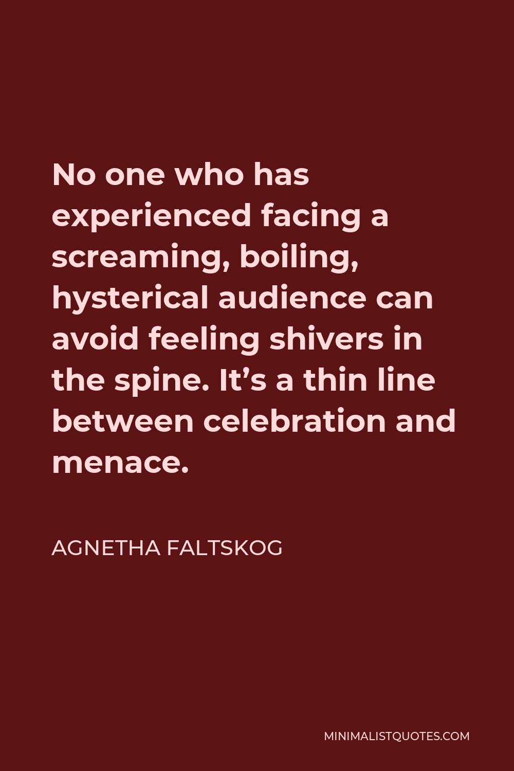 Agnetha Faltskog Quote - No one who has experienced facing a screaming, boiling, hysterical audience can avoid feeling shivers in the spine. It’s a thin line between celebration and menace.